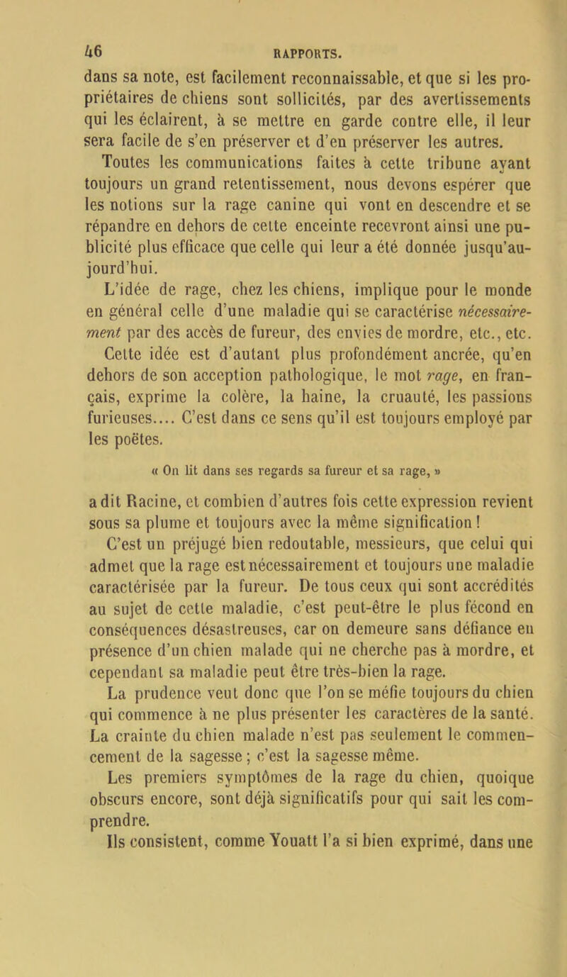 Zl6 dans sa note, est facilement reconnaissable, et que si les pro- priétaires de chiens sont sollicités, par des avertissements qui les éclairent, à se mettre en garde contre elle, il leur sera facile de s’en préserver et d’en préserver les autres. Toutes les communications faites a cette tribune ayant toujours un grand retentissement, nous devons espérer que les notions sur la rage canine qui vont en descendre et se répandre en dehors de cette enceinte recevront ainsi une pu- blicité plus efficace que celle qui leur a été donnée jusqu’au- jourd’hui. L’idée de rage, chez les chiens, implique pour le monde en général celle d’une maladie qui se caractérise nécessaire- ment par des accès de fureur, des envies de mordre, etc., etc. Cette idée est d’autant plus profondément ancrée, qu’en dehors de son acception pathologique, le mot rage, en fran- çais, exprime la colère, la haine, la cruauté, les passions furieuses.... C’est dans ce sens qu’il est toujours employé par les poètes. « On lit dans ses regards sa fureur et sa rage, » a dit Racine, et combien d’autres fois cette expression revient sous sa plume et toujours avec la même signification ! C’est un préjugé bien redoutable, messieurs, que celui qui admet que la rage est nécessairement et toujours une maladie caractérisée par la fureur. De tous ceux qui sont accrédités au sujet de cette maladie, c’est peut-être le plus fécond en conséquences désastreuses, car on demeure sans défiance eu présence d’un chien malade qui ne cherche pas à mordre, et cependant sa maladie peut être très-bien la rage. La prudence veut donc que l’on se méfie toujours du chien qui commence à ne plus présenter les caractères de la santé. La crainte du chien malade n’est pas seulement le commen- cement de la sagesse ; c’est la sagesse même. Les premiers symptômes de la rage du chien, quoique obscurs encore, sont déjà significatifs pour qui sait les com- prendre. Ils consistent, comme Youatt l’a si bien exprimé, dans une