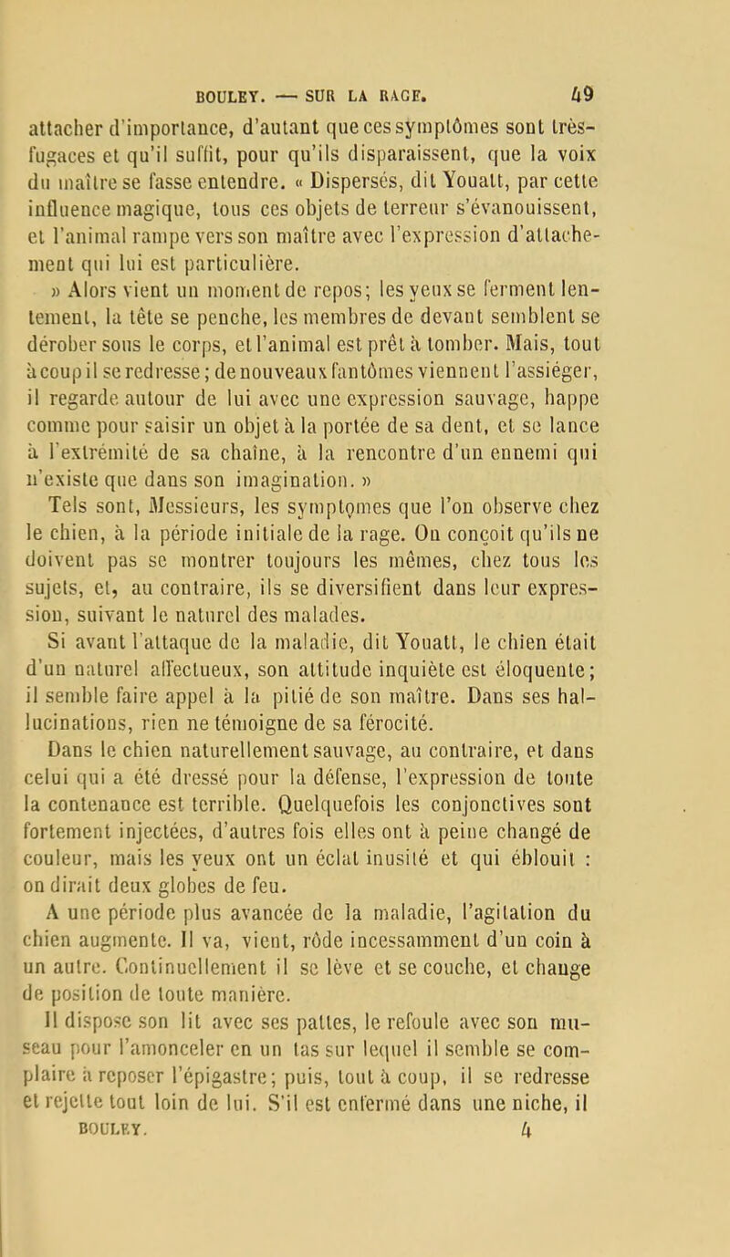 attacher d’importance, d’autant que ces symptômes sont très- fugaces et qu’il suffit, pour qu’ils disparaissent, que la voix du maître se fasse entendre. « Dispersés, dit Youalt, par cette influence magique, tous ces objets de terreur s’évanouissent, et l’animal rampe vers son maître avec l’expression d’attache- ment qui lui est particulière. » Alors vient un mouientdc repos; les yeux se ferment len- tement, la tête se penche, les membres de devant semblent se dérober sous le corps, et l’animal est prêt à tomber. Mais, tout àcoupil se redresse; de nouveaux fantômes viennent l’assiéger, il regarde autour de lui avec une expression sauvage, happe comme pour saisir un objet à la portée de sa dent, et se lance à l’extrémité de sa chaîne, à la rencontre d’un ennemi qui n’existe que dans son imagination. » Tels sont, iMessieurs, les symptômes que l’on observe chez le chien, à la période initiale de la rage. Ou conçoit (lu’ils ne doivent pas se montrer toujours les mêmes, chez tous le.s sujets, et, au contraire, ils se diversifient dans leur expres- sion, suivant le naturel des malades. Si avant l'attaque de la maladie, dit Youatt, le chien était d’un naturel alfectueux, son attitude inquiète est éloquente; il semble faire appel à la pitié de son maître. Dans ses hal- lucinations, rien ne témoigne de sa férocité. Dans le chien naturellement sauvage, au contraire, et dans celui qui a été dressé pour la défense, l’expression de toute la contenance est terrible. Quelquefois les conjonctives sont fortement injectées, d’autres fois elles ont k peine changé de couleur, mais les yeux ont un éclat inusité et qui éblouit : on dirait deux globes de feu. A une période plus avancée de la maladie, l’agitation du chien augmente. Il va, vient, rôde incessamment d’un coin à un autre. Continuellement il se lève et se couche, et change de position de toute manière. 11 dispose son lit avec ses pattes, le refoule avec sou mu- seau pour l’amonceler en un tas sur lequel il semble se com- plaire k reposer l’épigastre; puis, tout k coup, il se redresse et rejette tout loin de lui. S’il est enfermé dans une niche, il BOULET. 4