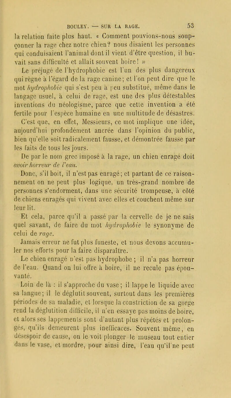 la relation faite pins haut. « Comment pouvions-nous soup- çonner la rage chez notre chien? nous disaient les personnes qui conduisaient l’animal dont il vient d’être question, il bu- vait sans difliculté et allait souvent boire! » Le préjugé de l’hydrophobic est l'un des plus dangereux qui règne a l'égard de la rage canine; et l’on peut dire que le mot hydrophobie qui s’est peu à [’.eu substitué, même dans le langage usuel, à celui de rage, est une des plus détestables inventions du néologisme, parce que cette invention a été fertile pour l’espèce humaine en une multitude de désastres. C’est que, en effet. Messieurs, ce mot implique une idée, aujourd’hui profondément ancrée dans l’opinion du public, bien qu’elle soit radicalement fausse, et démontrée fausse par les faits de tous les jours. De par le nom grec imposé à la rage, un chien enragé doit avoir horreur de l'eau. Donc, s’il boit, il n’est pas enragé; et partant de ce raison- nement on ne peut plus logique, un très-grand nombre de personnes s’endorment, dans une sécurité trompeuse, à côté de chiens enragés qui vivent avec elles et couchent même sur leur lit. Et cela, parce qu’il a passé par la cervelle de je ne sais quel savant, de faire du mot hydrophobie le synonyme de celui de rage. Jamais erreur ne fut plus funeste, et nous devons accumu- ler nos elforts pour la faire disparaître. Le chien enragé n’est pas hydrophobe; il n’a pas horreur de l’eau. Quand on lui offre à boire, il ne recule pas épou- vanté. Loin de bà : il s’approche du vase; il lappe le liquide avec sa langue; il le déglutit souvent, surtout dans les premières périodes de sa maladie, et lorsque la constriction de sa gorge rend la déglutition diüicile, il n’en essaye pas moins de boire, et alors ses lappemenls sont d’autant plus répétés et prolon- gés, qu’ils demeurent plus ineflicaces. Souvent même, en désespoir de cause, on le voit plonger le museau tout entier dans le vase, et mordre, pour ainsi dire, l’eau qu’il ne peut