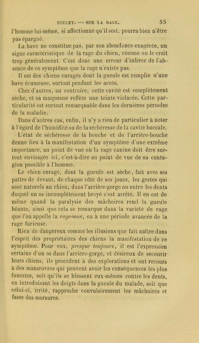 l’homme lui-mème, si aflectionné qu’il soit, pourra bien n’être pas épargné. La bave ne constitue pas, par son abondance exagérée, un signe caractéristique de la rage du chien, comme on le croit trop généralement. C’est donc une erreur d’inférer de l’ab- sence de ce symptôme que la rage n'existe pas. Il est des chiens enragés dont la gueule est remplie a’une bave écumeuse, surtout pendant les accès. Chez d’autres, au contraire, cette cavité est complètement sèche, et sa muqueuse reflète une teinte violacée. Cette par- ticularité est surtout remarquable dans les dernières périodes de la maladie. Dans d’autres cas, enfin, il n’y a rien de particulier à noter à l’égard de l’humidiléou de laséchéresse de la cavité buccale. L’état de séchéresse de la bouche et de l’arrière-bouche donne lieu à la manifestation d’un symptôme d’une extrême importance, au point de vue où la rage canine doit être sur- tout envisagée ici, c’est-à-dire au point de vue de sa conta- gion possible à l’homme. Le chien enragé, dont la gueule est sèche, fait avec ses pattes de devant, de chaque côté de ses joues, les gestes qui sout naturels au chien, dans l’arrière-gorge ou entre les dents duquel un os incomplètement broyé s’est arrêté. 11 en est de même quand la paralysie des mâchoires rend la gueule béante, ainsi que cela sc remarque dans la variété de rage que l’on appelle la rage-mue, ou à une période avancée de la rage furieuse. Rien de dangereux comme les illusions que fait naître dans l’esprit des propriétaires des chiens la manifestation de ce symptôme. Pour eux, presque toujours, il est l’expression certaine d’un os dans l’arrière-gorge, et désireux de secourir leurs chiens, ils procèdent à des explorations et ont recours à des manœuvres qui peuvent avoir les conséquences les plus funestes, soit qu’ils se blessent eux-mêmes contre les dents, en introduisant les doigts dans la gueule du malade, soit que celui-ci, irrité, rapproche convulsivement les mâchoires et fasse des morsures.