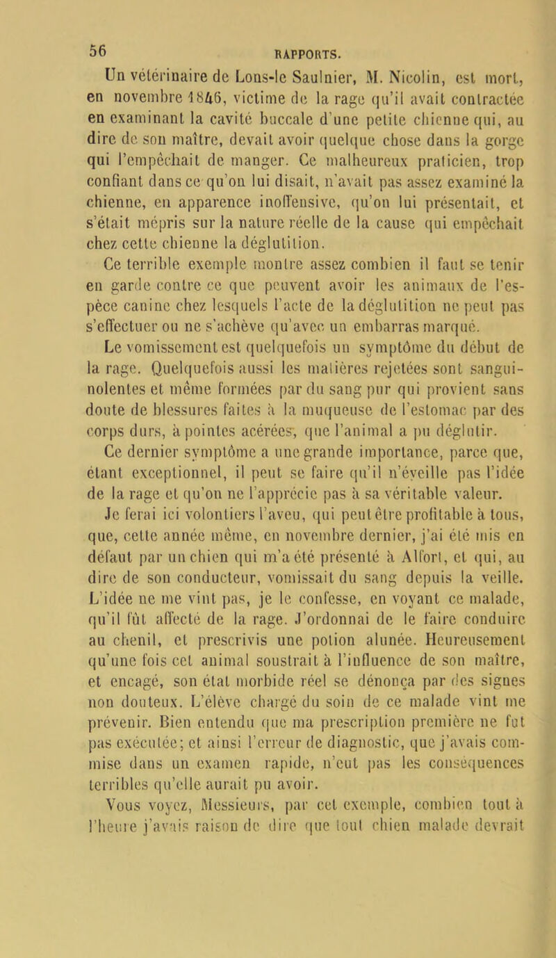 Un vétérinaire de LoaS‘lc Saulaier, M. Nicolin, est mort, en novembre 1846, victime de la rage (|u’il avait contractée en examinant la cavité buccale d’une petite chienne qui, au dire de sou maître, devait avoir (juelque chose dans la gorge qui l’empêchait de manger. Ce malheureux praticien, trop confiant dans ce qu’on lui disait, n’avait pas assez examiné la chienne, en apparence inolVensive, qu’on lui présentait, et s’était mépris sur la nature réelle de la cause (jui empêchait chez cette chienne la déglutition. Ce terrible exemple montre assez combien il faut se tenir en garde contre ce que peuvent avoir les animaux de l’es- pèce canine chez lesquels l’acte de la déglutition ne peut pas s’effectuer ou ne s’achève qu’avec un embarras marqué. Le vomissement est quelquefois un symptôme du début de la rage. Quelquefois aussi les malières rejetées sont sangui- nolentes et même formées par du sang pur qui provient sans doute de blessures faites ii la mu(}ueusc de l’estomac par des corps durs, à pointes acérées, que l’animal a pu déglutir. Ce dernier symptôme a une grande importance, parce que, étant exceptionnel, il peut se faire qu’il n’éyeille pas l’idée de la rage et qu’on ne l’apprécie pas à sa véritable valeur. Je ferai ici volontiers l’aveu, ([ui peut être profitable à tous, que, cette année même, en novembre dernier, j’ai été mis en défaut par un chien qui m’a été présenté ii AlforI, et qui, au dire de sou conducteur, vomissait du sang depuis la veille. L’idée ne me vint pas, je le confesse, en voyant ce malade, qu’il fût alVecté de la rage, .l’ordonnai de le faire conduire au chenil, et prescrivis une potion alunée. Heureusement qu’une fois cet animal soustrait à l’influence de son maître, et encagé, son état morbide réel se dénonça par des signes non douteux. L’élève chargé du soin de ce malade vint me prévenir. Bien entendu cjue ma prescription première ne fut pas exécutée; et ainsi l’erreur de diagnostic, que j’avais com- mise dans un examen rapide, n’eut pas les conséquences terribles qu’elle aurait pu avoir. Vous voyez, ftiessieurs, par cet exemple, combien tout à l’heure j’avais raison de dire <|ue tout chien malade devrait