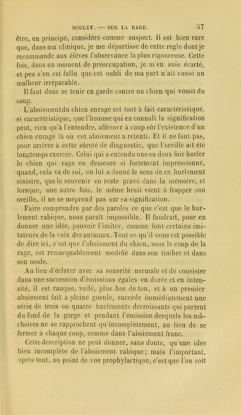 être, en principe, considéré comme suspect. Il est bien rare que, dans ma clinique, je me départisse de cette règle dont je recommande aux élèves l’observance la plus rigoureuse. Cette fois, dans un moment de préoccupation, je m’en suis écarté, et peu s’en est fallu que cet oubli de ma part n’ait causé un malheur irréparable. Il faut donc se tenir en garde contre un chien qui vomit du sang. L’ahoiementdu chien enragé est tout à fait caractéristique, si caractéristique, que l’homme qui en connaît la signification peut, rien qu’h l’entendre, affirmer à coup sûr l’existence d’un chien enragé là où cet aboiement a retenti. Et il ne faut pas, pour arriver a cette sûreté de diagnostic, que l’oreille ait été longtemps exercée. Celui qui a entendu une ou deux foir hurler le chien qui rage en demeure si fortement impressionné, quand, cela va de soi, on lui a donné le sens de ce hurlement sinistre, ([ue le souvenir en reste gravé dans la mémoire, et lorsque, une autre fois, le même bruit vient à frapper son oreille, il ne se méprend pas sur sa signification. Faire comprendre par des paroles ce que c’est que le hur- lement rabique, nous paraît impossible. Il faudrait, pour en donner une idée, pouvoir l’imiter, comme font certains imi- tateurs de la voix des animaux. Tout ce qu'il nous est possible de dire ici, c’est que l’aboiement du chien, sous le coup de la rage, est remarquablement modifié dans son timbre et dans son mode. Au lieu d’éclater avec sa sonorité normale et de consister dans une succession d’émissions égales en durée et en inlen- sité, il est rauque, voilé, plus bas de ton, et à un premier aboiement fait à pleine gueule, succède immédiatement une série de trois ou quatre hurlements décroissants qui partent du fond de la gorge et pendant l’émission desquels les mâ- choires ne se rapprochent (pdincomplètement, au lieu de se fermer â chaque coup, comme dans l’ahoiement franc. Cette description ne peut donner, sans doute, qu’une idée bien incomplète de l’aboiement rabique; mais l’important, après tout, au point de vue prophylactique, c’est que l’on soit