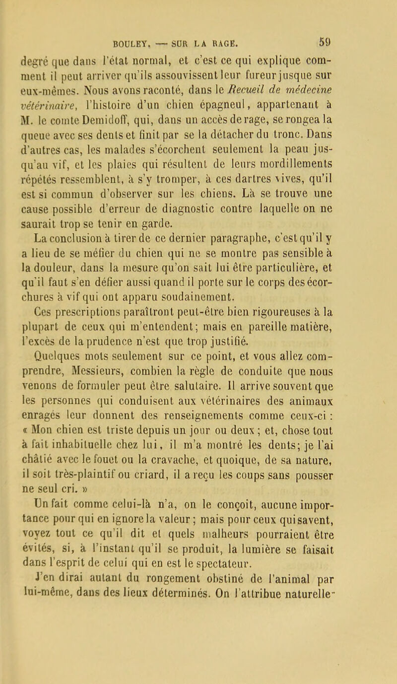 degré que dans l’élal normal, et c’est ce qui explique com- ment il peut arriver qu’ils assouvissent leur fureur jusque sur eux-mêmes. Nous avons raconté, dans \o, Recueil de médecine vétérinaire, l’histoire d’un chien épagneul, appartenant à M. le comte Demicloff, qui, dans un accès derage, se rongea la queue avec ses dents et finit par se la détacher du tronc. Dans d’autres cas, les malades s’écorchent seulement la peau jus- qu’au vif, et les plaies qui résultent de leurs mordillements répétés ressemblent, à s’y tromper, à ces dartres vives, qu’il est si commun d’observer sur les chiens. Là se trouve une cause possible d’erreur de diagnostic contre laquelle on ne saurait trop se tenir en garde. La conclusion à tirer de ce dernier paragraphe, c’est qu’il y a lieu de se méfier du chien qui ne se montre pas sensible à la douleur, dans la mesure qu’on sait lui être particulière, et qu’il faut s’en défier aussi quand il porte sur le corps des écor- chures à vif qui ont apparu soudainement. Ces prescriptions paraîtront peut-être bien rigoureuses à la plupart de ceux qui m’entendent; mais en pareille matière, l’excès de la prudence n’est que trop justifié. Quelques mots seulement sur ce point, et vous allez com- prendre, Messieurs, combien la règle de conduite que nous venons de formuler peut être salutaire. Il arrive souvent que les personnes qui conduisent aux vétérinaires des animaux enragés leur donnent des renseignements comme ceux-ci : ï Mon chien est triste depuis un jour ou deux ; et, chose tout à fait inhabituelle chez lui, il m’a montré les dents; je l’ai châtié avec le fouet ou la cravache, et quoique, de sa nature, il soit très-plaintif ou criard, il a reçu les coups sans pousser ne seul cri, » Un fait comme celui-là n’a, on le conçoit, aucune impor- tance pour qui en ignore la valeur; mais pour ceux qui savent, voyez tout ce qu’il dit et quels malheurs pourraient être évités, si, à l’instant qu’il se produit, la lumière se faisait dans l’esprit de celui qui en est le spectateur. J’en dirai autant du rongement obstiné de l’animal par lui-même, dans des lieux déterminés. On l’attribue naturelle-