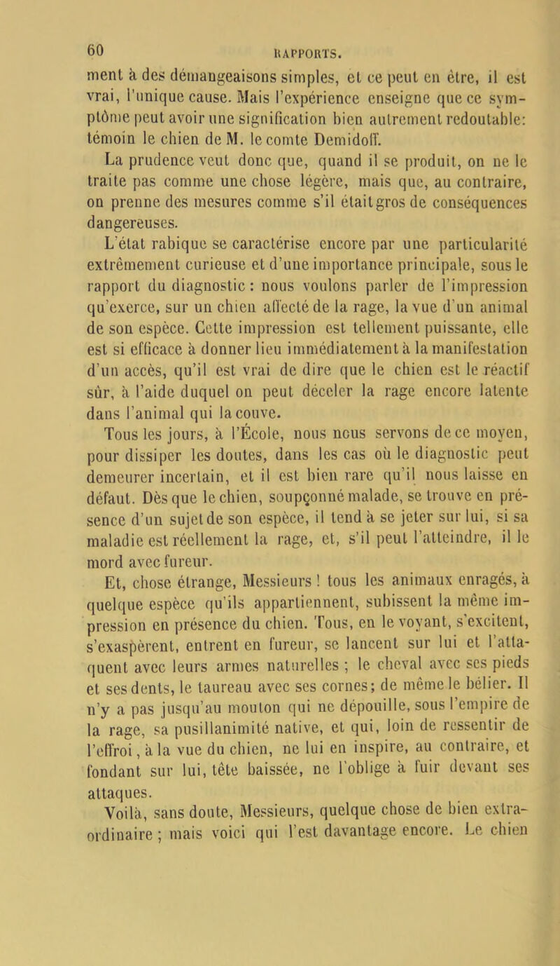 ment k des démangeaisons simples, et ce peut en être, il est vrai, l'unique cause. Mais l’expérience enseigne que ce sym- ptôme peut avoir une signification bien autrement redoutable; témoin le chien de M. le comte Demidoiï. La prudence veut donc que, quand il se produit, on ne le traite pas comme une chose légère, mais que, au contraire, on prenne des mesures comme s’il était gros de conséquences dangereuses. L’état rabique se caractérise encore par une particularité extrêmement curieuse et d’une importance principale, sous le rapport du diagnostic : nous voulons parler de l’impression qu’exerce, sur un chien alïectéde la rage, la vue d’un animal de son espèce. Cette impression est tellement puissante, elle est si efficace à donner lieu immédiatement à la manifestation d’un accès, qu’il est vrai de dire que le chien est le réactif sûr, k l’aide duquel on peut déceler la rage encore latente dans l’animal qui la couve. Tous les jours, k l’École, nous nous servons de ce moyeu, pour dissiper les doutes, dans les cas où le diagnostic peut demeurer incertain, et il est bien rare qu’il nous laisse en défaut. Dès que le chien, soupçonné malade, se trouve en pré- sence d’un sujet de son espèce, il tend k se jeter sur lui, si sa maladie est réellement la rage, et, s’il peut l’atteindre, il le mord avec fureur. Et, chose étrange, Messieurs ! tous les animaux enragés, k quelque espèce qu’ils appartiennent, subissent la même im- pression en présence du chien. Tous, en le voyant, s’excitent, s’exas()èrent, entrent en fureur, se lancent sur lui et l’atta- quent avec leurs armes naturelles ; le cheval avec scs pieds et ses dents, le taureau avec ses cornes; de même le bélier. Il n’y a pas jusqu’au mouton qui ne dépouille, sous l’empire de la rage, sa pusillanimité native, et qui, loin de ressentir de l’elîroi, kla vue du chien, ne lui en inspire, au contraire, et fondant sur lui, tête baissée, ne l’oblige k fuir devant ses attaques. Voilà, sans doute. Messieurs, quelque chose de bien extra- ordinaire ; mais voici qui l’est davantage encore. Le chien