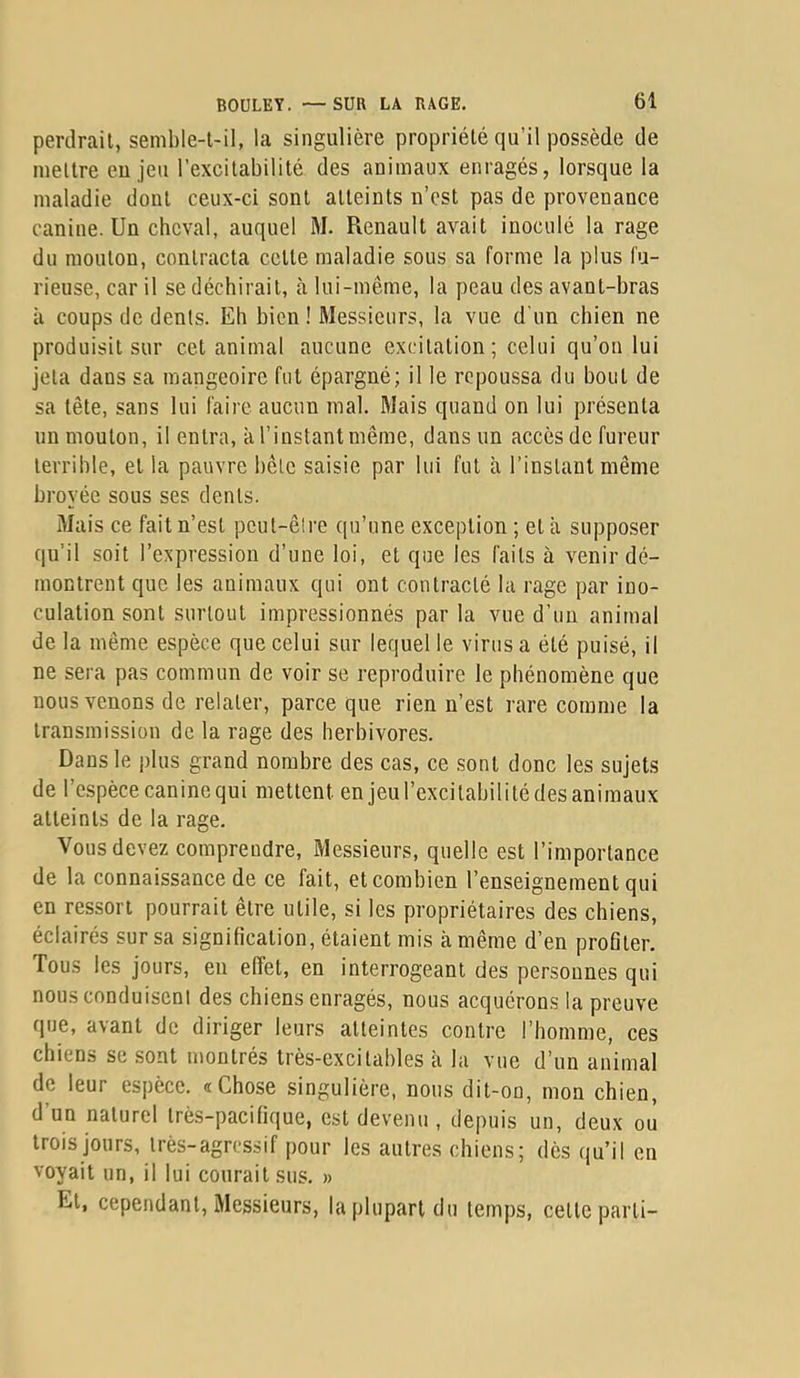 perdrait, semble-l-il, la singulière propriété qu’il possède de mettre eu jeu l’excitabilité des animaux enragés, lorsque la maladie dont ceux-ci sont atteints n’est pas de provenance canine. Un cheval, auquel M. Renault avait inoculé la rage du mouton, contracta celle maladie sous sa forme la plus fu- rieuse, car il se déchirait, à lui-même, la peau des avant-bras à coups de dents. Eh bien ! Messieurs, la vue d'un chien ne produisit sur cet animal aucune excitation; celui qu’on lui jeta dans sa mangeoire fui épargné; il le repoussa du bout de sa tête, sans lui faire aucun mal. Mais quand on lui présenta un mouton, il entra, à l’instant même, dans un accès de fureur terrible, et la pauvre bête saisie par lui fut à l’instant même broyée sous ses dents. Mais ce fait n’est peut-être qu’une exception ; et à supposer qu’il soit l’expression d’une loi, et que les faits à venir dé- montrent que les animaux qui ont contracté la rage par ino- culation sont surtout impressionnés par la vue d’un animal de la même espèce que celui sur lequel le virus a été puisé, il ne sera pas commun de voir se reproduire le phénomène que nous venons de relater, parce que rien n’est rare comme la transmission de la rage des herbivores. Dans le plus grand nombre des cas, ce sont donc les sujets de l’espèce canine qui mettent en jenl’excilabilitédes animaux atteints de la rage. Vous devez comprendre. Messieurs, quelle est l’importance de la connaissance de ce fait, et combien l’enseignement qui en ressort pourrait être utile, si les propriétaires des chiens, éclairés sur sa signification, étaient mis à même d’en profiter. Tous les jours, en effet, en interrogeant des personnes qui nous conduisent des chiens enragés, nous acquérons la preuve que, avant de diriger leurs atteintes contre l’homme, ces chiens se sont montrés très-excitables à la vue d’un animal de leur espèce. «Chose singulière, nous dit-on, mon chien, d’un naturel très-pacifique, est devenu , depuis un, deux où trois jours, très-agressif pour les autres chiens; dès qu’il en voyait un, il lui courait sus. » El, cependant. Messieurs, la plupart du temps, celle parti-