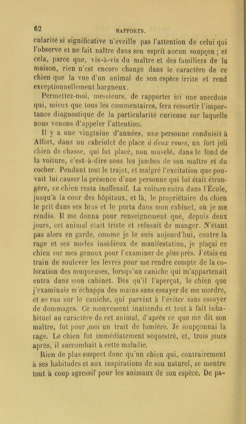 cularilési significative n’éveille pas l’attention de celui qui 1 observe et ne lait naître dans son esprit aucun soupçon ; et cela, parce que, vis-k-vis du maître et des familiers de la maison, rien n’est encore changé dans le caractère de ce chien que la vue d’un animal de son espèce irrite et rend exceptionnellement hargneux. Permettez-moi, messieurs, de rapporter ici une anecdote qui, mieux que tous les commentaires, fera ressortir l’impor- tance diagnostique de la particularité curieuse sur laquelle nous venons d’appeler l’attention. Il y a une vingtaine d’années, une personne conduisit à Alfort, dans un cabriolet de place à deux roues, un fort joli chien de chasse, qui fut placé, non muselé, dans le fond de la voiture, c’est-k-dire sous les jambes de son maître et du cocher. Pendant tout le trajet, et malgré l’excitation que pou- vait lui causer la présence d’une personne qui lui était étran- gère, ce chien resta inofi'ensif. La voiture entra dans l’École, jusqu’k la cour des hôpitaux, et Ik, le propriétaire du chien le prit dans ses bras et le porta dans mon cabinet, où je me rendis. Il me donna pour renseignement que, depuis deux jours, cet animal était triste et refusait de manger. N’étant pas alors en garde, comme je le suis aujourd’hui, contre la rage et ses modes insidieux de manifestation, je plaçai ce chien sur mes genoux pour l’examiner de plus près. J’étais eu traiu de soulever les lèvres pour me rendre compte de la co- loration des muqueuses, lorsqu’un caniche qui m’appartenait entra dans mon cabinet. Dès qu’il l’aperçut, le chien que j’examinais m'échappa des mains sans essayer de me mordre, et se rua sur le caniche, qui parvint k l’éviter sans essuyer de dommages. Ce mouvement inattendu et tout k fait inha- bituel au caractère de cet animal, d’après ce que me dit son maître, fut pour,moi un trait de lumière. Je soupçonnai la rage. Le chien fut immédiatement séquestré, et, trois jours après, il succombait k cette maladie. Rien de plus suspect donc qu’un chien qui, contrairement k ses habitudes et aux inspirations de sou naturel, se montre tout k coup agressif pour les animaux de son espèce. De pa-