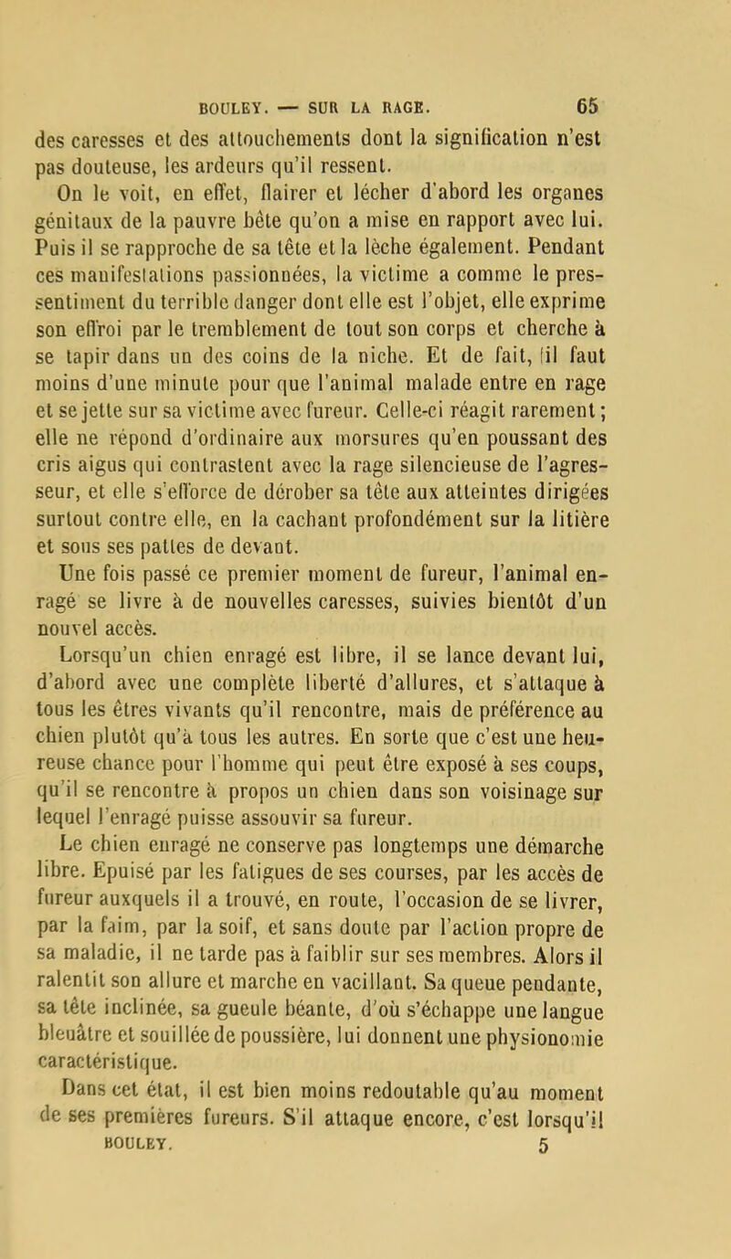 des caresses el des altoucliements dont la signilicalion n’est pas douteuse, les ardeurs qu’il ressent. On le voit, en effet, flairer et lécher d’abord les organes génitaux de la pauvre bête qu’on a mise en rapport avec lui. Puis il se rapproche de sa tête et la lèche également. Pendant ces manifestations passionnées, la victime a comme le pres- sentiment du terrible danger dont elle est l’objet, elle exprime son eflroi par le tremblement de tout son corps et cherche à se tapir dans un des coins de la niche. Et de fait, lil faut moins d’une minute pour que l’animal malade entre en rage et se jette sur sa victime avec fureur. Celle-ci réagit rarement ; elle ne répond d’ordinaire aux morsures qu’en poussant des cris aigus qui contrastent avec la rage silencieuse de l’agres- seur, et elle s’elVorce de dérober sa tête aux atteintes dirigées surtout contre elle, en la cachant profondément sur la litière et sous ses pattes de devant. Une fois passé ce premier moment de fureur, l’animal en- ragé se livre à, de nouvelles caresses, suivies bientôt d’un nouvel accès. Lorsqu’un chien enragé est libre, il se lance devant lui, d’abord avec une complète liberté d’allures, et s’attaque à tous les êtres vivants qu’il rencontre, mais de préférence au chien plutôt qu’à tous les autres. En sorte que c’est une heu- reuse chance pour l’homme qui peut être exposé à ses coups, qu’il se rencontre à propos un chien dans son voisinage sur lequel l’enragé puisse assouvir sa fureur. Le chien enragé ne conserve pas longtemps une démarche libre. Epuisé par les fatigues de ses courses, par les accès de fureur auxquels il a trouvé, en route, l’occasion de se livrer, par la faim, par la soif, et sans doute par l’action propre de sa maladie, il ne tarde pas à faiblir sur ses membres. Alors il ralentit son allure et marche en vacillant. Sa queue pendante, sa tête inclinée, sa gueule béante, d’où s’échappe une langue bleuâtre et souillée de poussière, lui donnent une physionomie caractéristique. Dans cet état, il est bien moins redoutable qu’au moment de ses premières fureurs. S’il attaque encore, c’est lorsqu’il BOULEY. 5