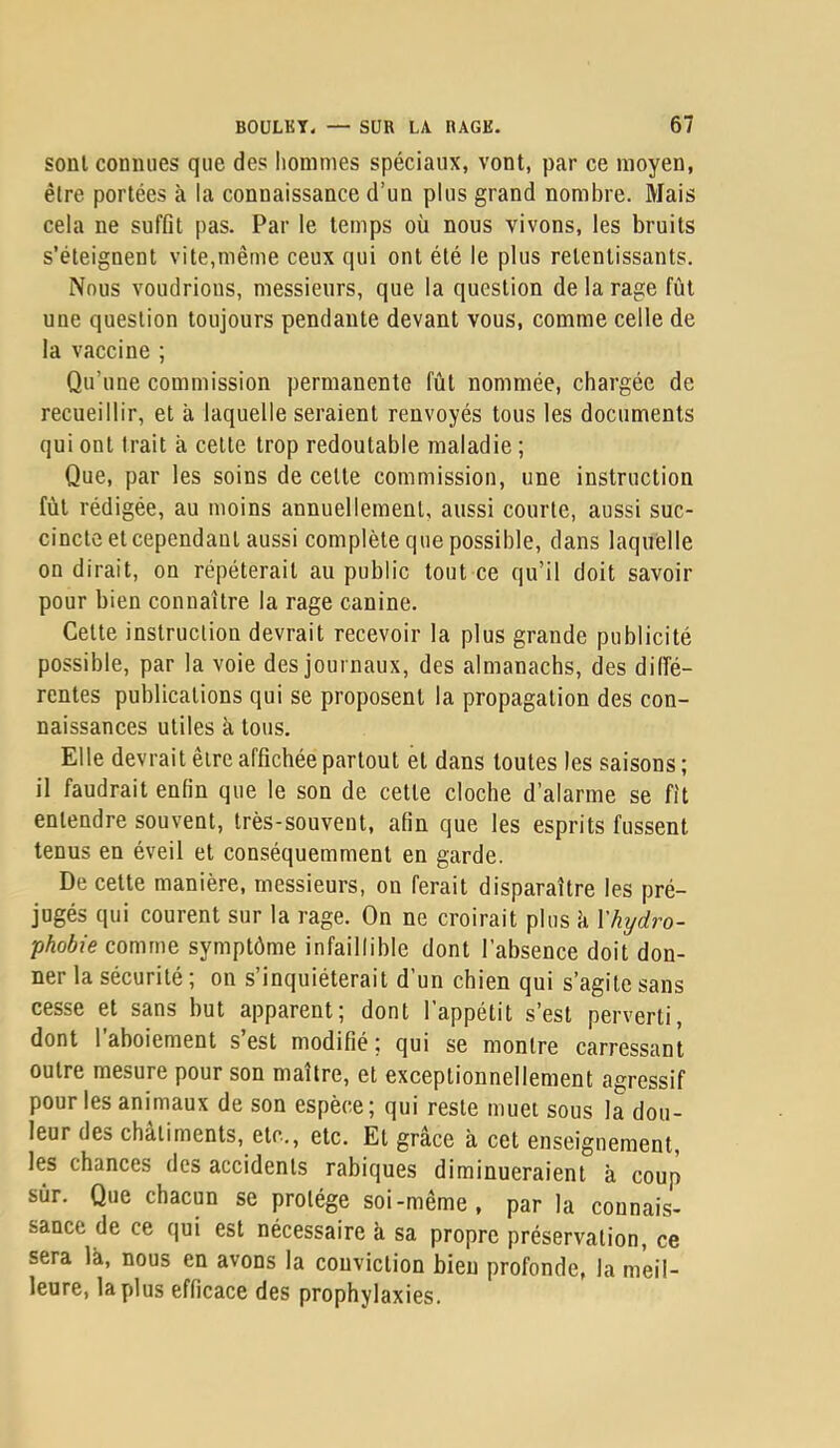 sont connues que des hommes spéciaux, vont, par ce moyen, être portées à la connaissance d’un plus grand nombre. Mais cela ne suffit pas. Par le temps où nous vivons, les bruits s’éteignent vite,même ceux qui ont été le plus retentissants. Nous voudrions, messieurs, que la question de la rage fût une question toujours pendante devant vous, comme celle de la vaccine ; Qu’une commission permanente fût nommée, chargée de recueillir, et à laquelle seraient renvoyés tous les documents qui ont trait a cette trop redoutable maladie ; Que, par les soins de cette commission, une instruction fût rédigée, au moins annuellement, aussi courte, aussi suc- cincte et cependant aussi complète que possible, dans laquelle on dirait, on répéterait au public tout ce qu’il doit savoir pour bien connaître la rage canine. Celte instruction devrait recevoir la plus grande publicité possible, par la voie des journaux, des almanachs, des dilfé- rentes publications qui se proposent la propagation des con- naissances utiles k tous. Elle devrait être affichée partout et dans toutes les saisons ; il faudrait enfin que le son de cette cloche d’alarme se fit entendre souvent, très-souvent, afin que les esprits fussent tenus en éveil et conséquemment en garde. De cette manière, messieurs, on ferait disparaître les pré- jugés qui courent sur la rage. On ne croirait plus k Vhydro- phobie comme symptôme infaillible dont l’absence doit don- ner la sécurité ; on s’inquiéterait d’un chien qui s’agite sans cesse et sans but apparent; dont l’appétit s’est perverti, dont 1 aboiement s est modifié ; qui se montre carressant outre mesure pour son maître, et exceptionnellement agressif pour les animaux de son espèce; qui reste muet sous la dou- leur des châtiments, etc., etc. El grâce k cet enseignement, les chances des accidents rabiques diminueraient k coup sûr. Que chacun se protège soi-même, par la connais- sance de ce qui est nécessaire k sa propre préservation, ce sera Ik, nous en avons la conviction bien profonde, la meil- leure, la plus efficace des prophylaxies.