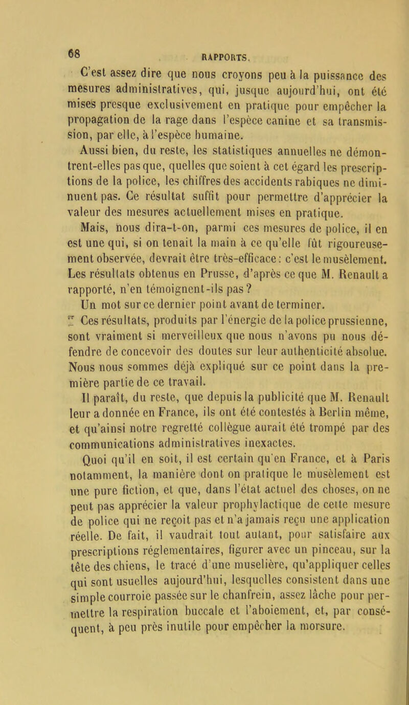 C’est assez dire que nous croyons peu à la puissance des mesures administratives, qui, jusque aujourd’hui, ont été mises presque exclusivement en pratique pour empêcher la propagation de la rage dans l’espèce canine et sa transmis- sion, par elle, à l’espèce humaine. Aussi bien, du reste, les statistiques annuelles ne démon- trent-elles pas que, quelles que soient à cet égard les prescrip- tions de la police, les chiffres des accidents rabiques ne dimi- nuent pas. Ce résultat suffit pour permettre d’apprécier la valeur des mesures actuellement mises en pratique. Mais, nous dira-t-on, parmi ces mesures de police, il en est une qui, si on tenait la main à ce qu’elle fût rigoureuse- ment observée, devrait être très-efficace: c’est lemusèlement. Les résultats obtenus en Prusse, d’après ce que M. Renault a rapporté, n’en témoignent-ils pas? Un mot sur ce dernier point avant de terminer.  Ces résultats, produits par l’énergie de la police prussienne, sont vraiment si merveilleux que nous n’avons pu nous dé- fendre de concevoir des doutes sur leur aulbenlicité absolue. Nous nous sommes déjà, expliqué sur ce point dans la pre- mière partie de ce travail. 11 paraît, du reste, que depuis la publicité que M. Renault leur adonnée en France, ils ont été contestés à Berlin même, et qu’ainsi notre regretté collègue aurait été trompé par des communications administratives inexactes. Quoi qu’il en soit, il est certain qu'en France, et à Paris notamment, la manière dont on pratique le musèlement est une pure fiction, et que, dans l’état actuel des choses, on ne peut pas apprécier la valeur prophylactique de cette mesure de police qui ne reçoit pas et n’a jamais reçu une application réelle. De fait, il vaudrait tout autant, pour satisfaire aux prescriptions réglementaires, figurer avec un pinceau, sur la tête des chiens, le tracé d’une muselière, qu’appliquer celles qui sont usuelles aujourd’hui, lesquelles consistent dans une simple courroie passée sur le chanfrein, assez lâche pour per- mettre la respiration buccale et l’aboiement, et, par consé- quent, à peu près inutile pour empêcher la morsure.