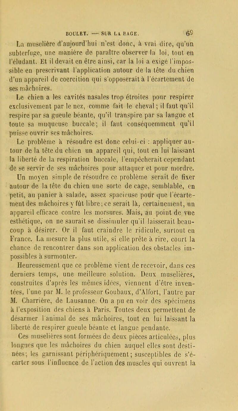 La muselière d’aujourd’liiii n’esl donc, à vrai dire, qu’un subterfuge, une manière de paraître observer la loi, tout en l’éludant. Et il devait en être ainsi, car la loi a exigé l’impos- sible eu prescrivant l’application autour de la tête du chien d’un appareil de coercition qui s’opposerait à récartcmenl de ses mâchoires. Le chien a les cavités nasales trop étroites pour respirer exclusivement par le nez, comme fait le cheval ; il faut qu'il respire par sa gueule béante, qu’il transpire par sa langue et toute sa muqueuse buccale; il faut conséquemment qu’il puisse ouvrir ses mâchoires. Le problème à résoudre est donc celui-ci : appliquer au- tour de la tête du chien un appareil qui, tout en lui laissant la liberté de la respiration buccale, l’empêcherait cependant de se servir de ses mâchoires pour attaquer et pour mordre. Un moyen simple de résoudre ce problème serait de fixer autour de la tête du chien une sorte de cage, semblable, en petit, au panier à salade, assez spacieuse pour que l’écarte- ment des mâchoires y fût libre; ce serait là^ certainement, un appareil efficace contre les morsures. Mais, au point de vue esthétique, on ne saurait se dissimuler qu’il laisserait beau- coup à désirer. Or il faut craindre le ridicule, surtout en France. La mesure la plus utile, si elle prête à rire, court la chance de rencontrer dans son application des obstacles im- possibles â surmonter. Heureusement que ce problème vient de recevoir, dans ces derniers temps, une meilleure solution. Deux muselières, construites d’après les mêmes idées, viennent d’être inven- tées, l’une par M. le professeur Goubaux, d’Alfort, l’autre par M. Charrière, de Lausanne. On a pu en voir des spécimens à l’exposition des chiens à Paris. Toutes deux permettent de désarmer l'animal de ses mâchoires, tout en lui laissant la liberté de respirer gueule béante et langue pendante. Ces muselières sont formées de deux pièces articulées, plus longues que les mâchoires du chien auquel elles sont desti- nées; les garnissant périphéri(|uement ; susceptibles de s’é- carter sous l’influence de l’action des muscles qui ouvrent la