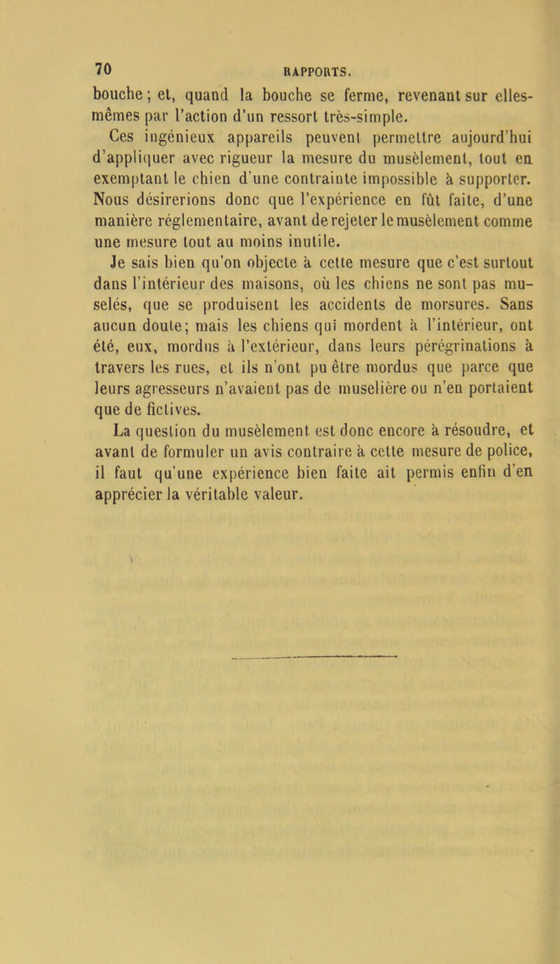 bouche ; el, quand la bouche se ferme, revenant sur elles- mêmes par l’action d’un ressort très-simple. Ces ingénieux appareils peuvent permettre aujourd’hui d’appliciuer avec rigueur la mesure du musèlement, tout eu exemptant le chien d’une contrainte impossible à supporter. Nous désirerions donc que l’expérience en fût faite, d’une manière réglementaire, avant de rejeter le musèlement comme une mesure tout au moins inutile. Je sais bien qu’on objecte à cette mesure que c’est surtout dans l’intérieur des maisons, où les chiens ne sont pas mu- selés, que se produisent les accidents de morsures. Sans aucun doute; mais les chiens qui mordent à l’intérieur, ont été, eux, mordus à l’extérieur, dans leurs pérégrinations à travers les rues, et ils n’ont pu être mordus que parce que leurs agresseurs n’avaient pas de muselière ou n’en portaient que de fictives. La question du musèlement est donc encore à résoudre, et avant de formuler un avis contraire k cette mesure de police, il faut qu’une expérience bien faite ait permis enfui d’en apprécier la véritable valeur.