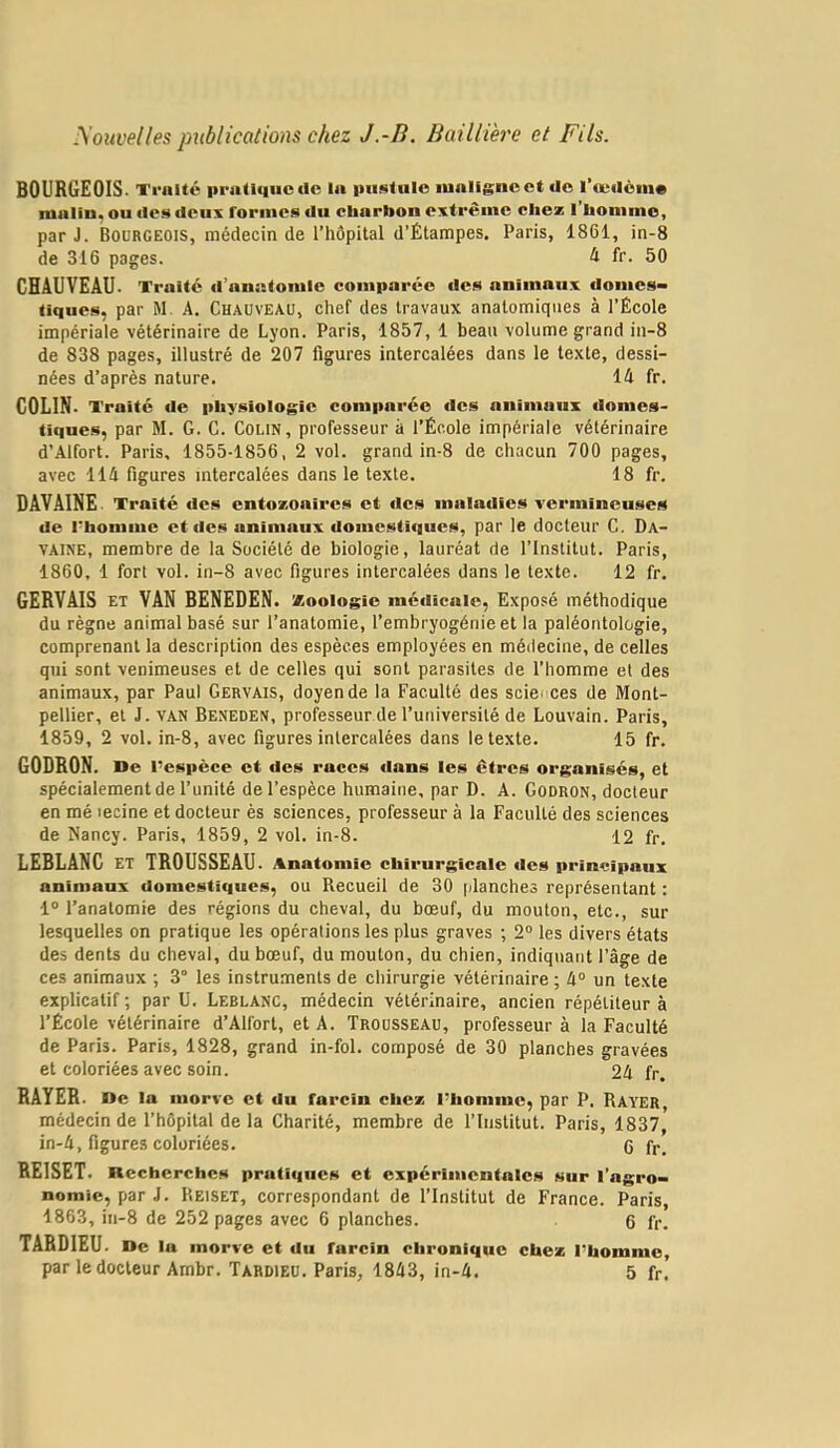 youveiles publications chez J.-B. Baillière et Fils. BOURGEOIS. Traité priitiquc<Ic In piü^tule lualigncct üo l’œilôm* raulin. ou tics dciis formes ilii cbarlion extrême chez l’homme, par J. Bourgeois, médecin de l’hôpital d’Étampes. Paris, 1861, in-8 de 316 pages. 4 fr. 50 CHAUVEAU. Traité d’anatomie comparée des animaux donies> tiques, par M. A. Chauveau, chef des travaux anatomiques à l’École impériale vétérinaire de Lyon. Paris, 1857, 1 beau volume grand in-8 de 838 pages, illustré de 207 figures intercalées dans le texte, dessi- nées d’après nature. 14 fr. COLIN. Traité de physiologie comparée des animaux tlomes- tiques, par M. G. C. Colin, professeur à l’École impériale vétérinaire d’Alfort. Paris, 1855-1856, 2 vol. grand in-8 de chacun 700 pages, avec 114 figures intercalées dans le texte. 18 fr. DAVAINE Traité des entozonires et des maladies vermineuses de rhonime et des animaux domestiques, par le docteur C. Da- VAINE, membre de la Société de biologie, lauréat de l’Institut. Paris, 1860, 1 fort vol. in-8 avec figures intercalées dans le texte. 12 fr. GERVAIS ET VAN BENEDEN. Xoologie médicale, Exposé méthodique du règne animal basé sur l’anatomie, l’embryogénie et la paléontologie, comprenant la description des espèces employées en médecine, de celles qui sont venimeuses et de celles qui sont parasites de l’homme et des animaux, par Paul Gervais, doyen de la Faculté des sciei ces de Mont- pellier, et J. VAN Beneden, professeur de l’université de Louvain. Paris, 1859, 2 vol. in-8, avec figures intercalées dans le texte. 15 fr. GODRON. De l’espèce et des races dans les êtres organisés, et spécialement de l’unité de l’espèce humaine, par D. A. Godron, docteur en mé lecine et docteur ès sciences, professeur à la Faculté des sciences de Nancy. Paris, 1859, 2 vol. in-8. 12 fr. LEBLANC ET TROUSSEAU. Anatomie chirurgicale des principaux animaux domestiques, ou Recueil de 30 planches représentant : 1® l’anatomie des régions du cheval, du bœuf, du mouton, etc., sur lesquelles on pratique les opérations les plus graves ; 2® les divers états des dents du cheval, du bœuf, du mouton, du chien, indiquant l’âge de ces animaux ; 3° les instruments de chirurgie vétérinaire ; 4® un texte explicatif ; par U. Leblanc, médecin vétérinaire, ancien répétiteur à l’École vétérinaire d’Alforl, et A. Trousseau, professeur à la Faculté de Paris. Paris, 1828, grand in-fol. composé de 30 planches gravées et coloriées avec soin. 24 fr. RAYER. De lo morve et du farcin chez l’homme, par P. Rayer médecin de l’hôpital de la Charité, membre de l’Institut. Paris, 1837,' in-4, figures coloriées. 0 fr. REISET. Recherches pratiques et expérimentales sur l’agro- nomie, par J. Reiset, correspondant de l’Institut de France. Paris, 1863, in-8 de 252 pages avec 6 planches. 6 fr. TARDIEU. De la morve et du farcin chronique chez l’homme, par le docteur Ambr. Tardieu. Paris, 1843, in-4. 5 fr.