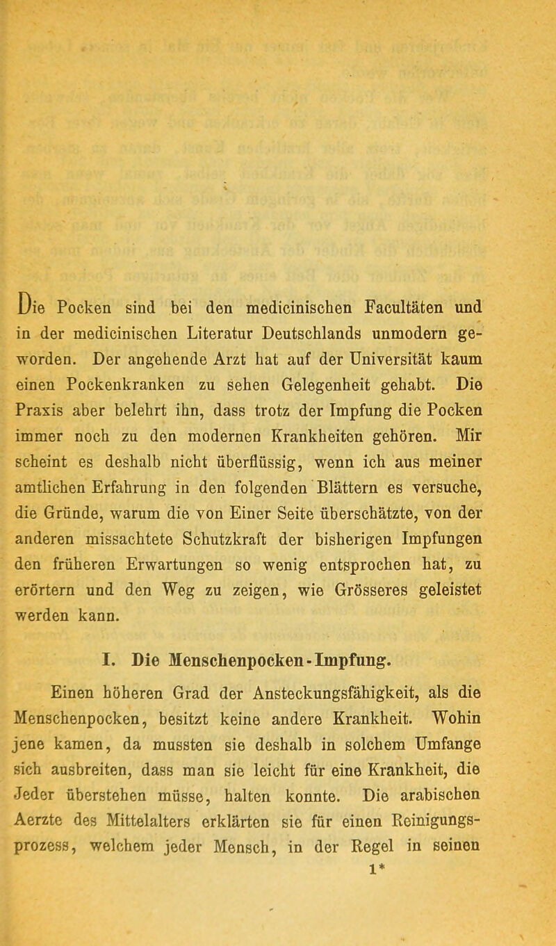 Die Pocken sind bei den medicinischen Facultäten und in der medicinischen Literatur Deutschlands unmodern ge- worden. Der angehende Arzt hat auf der Universität kaum einen Pockenkranken zu sehen Gelegenheit gehabt. Die Praxis aber belehrt ihn, dass trotz der Impfung die Pocken immer noch zu den modernen Krankheiten gehören. Mir scheint es deshalb nicht überflüssig, wenn ich aus meiner amtlichen Erfahrung in den folgenden Blättern es versuche, die Gründe, warum die von Einer Seite überschätzte, von der anderen missachtete Schutzkraft der bisherigen Impfungen den früheren Erwartungen so wenig entsprochen hat, zu erörtern und den Weg zu zeigen, wie Grösseres geleistet werden kann. I. Die Menschenpocken-Impfung. Einen höheren Grad der Ansteckungsfähigkeit, als die Menschenpocken, besitzt keine andere Krankheit. Wohin jene kamen, da mussten sie deshalb in solchem Umfange sich ausbreiten, dass man sie leicht für eine Krankheit, die Jeder überstehen müsse, halten konnte. Die arabischen Aerzte des Mittelalters erklärten sie für einen Reinigungs- prozess, welchem jeder Mensch, in der Regel in seinen 1*