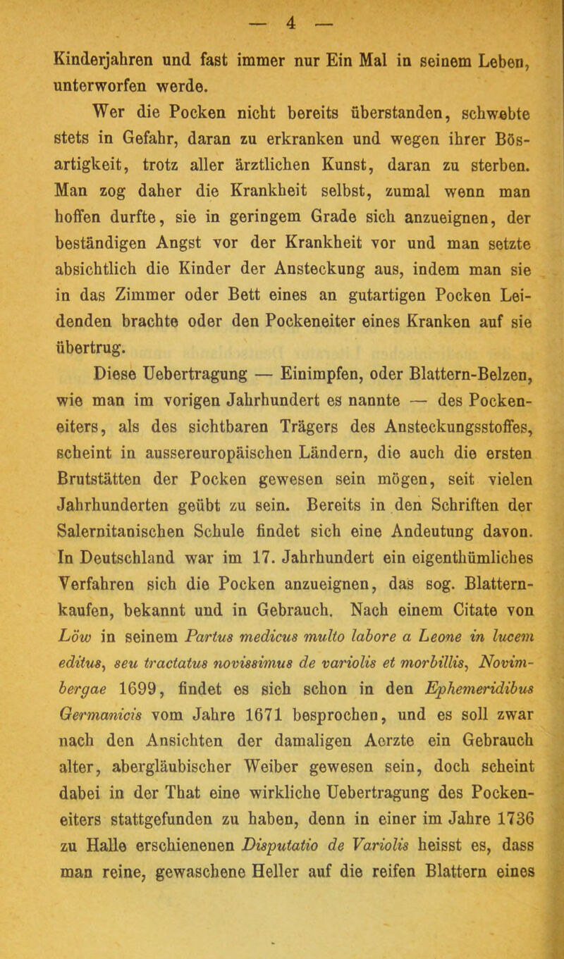 Kinderjahren und fast immer nur Ein Mal in seinem Leben, unterworfen werde. Wer die Pocken nicht bereits überstanden, schwebte stets in Gefahr, daran zu erkranken und wegen ihrer Bös- artigkeit, trotz aller ärztlichen Kunst, daran zu sterben. Man zog daher die Krankheit selbst, zumal wenn man hoifen durfte, sie in geringem Grade sich anzueignen, der beständigen Angst vor der Krankheit vor und man setzte absichtlich die Kinder der Ansteckung aus, indem man sie in das Zimmer oder Bett eines an gutartigen Pocken Lei- denden brachte oder den Pockeneiter eines Kranken auf sie übertrug. Diese üebertragung — Einimpfen, oder Blattern-Belzen, wie man im vorigen Jahrhundert es nannte — des Pocken- eiters, als des sichtbaren Trägers des Ansteckungsstoffes, scheint in aussereuropäischen Ländern, die auch die ersten Brutstätten der Pocken gewesen sein mögen, seit vielen Jahrhunderten geübt zu sein. Bereits in den Schriften der Salernitanischen Schule findet sich eine Andeutung davon. In Deutschland war im 17. Jahrhundert ein eigenthümliches Verfahren sich die Pocken anzueignen, das sog. Blattern- kaufen, bekannt und in Gebrauch. Nach einem Citate von Löw in seinem Partus medicus multo lahore a Leone in ludern edituSy seu tractatus novissimus de variolis et morhillis^ Novini- hergae 1699, findet es sich schon in den Ephemeridibtis Germanicrs vom Jahre 1671 besprochen, und es soll zwar nach den Ansichten der damaligen Aerzte ein Gebrauch alter, abergläubischer Weiber gewesen sein, doch scheint dabei in der That eine wirkliche üebertragung des Pocken- eiters stattgefunden zu haben, denn in einer im Jahre 1736 zu Halle erschienenen Disputatio de Variolis heisst es, dass man reine, gewaschene Heller auf die reifen Blattern eines