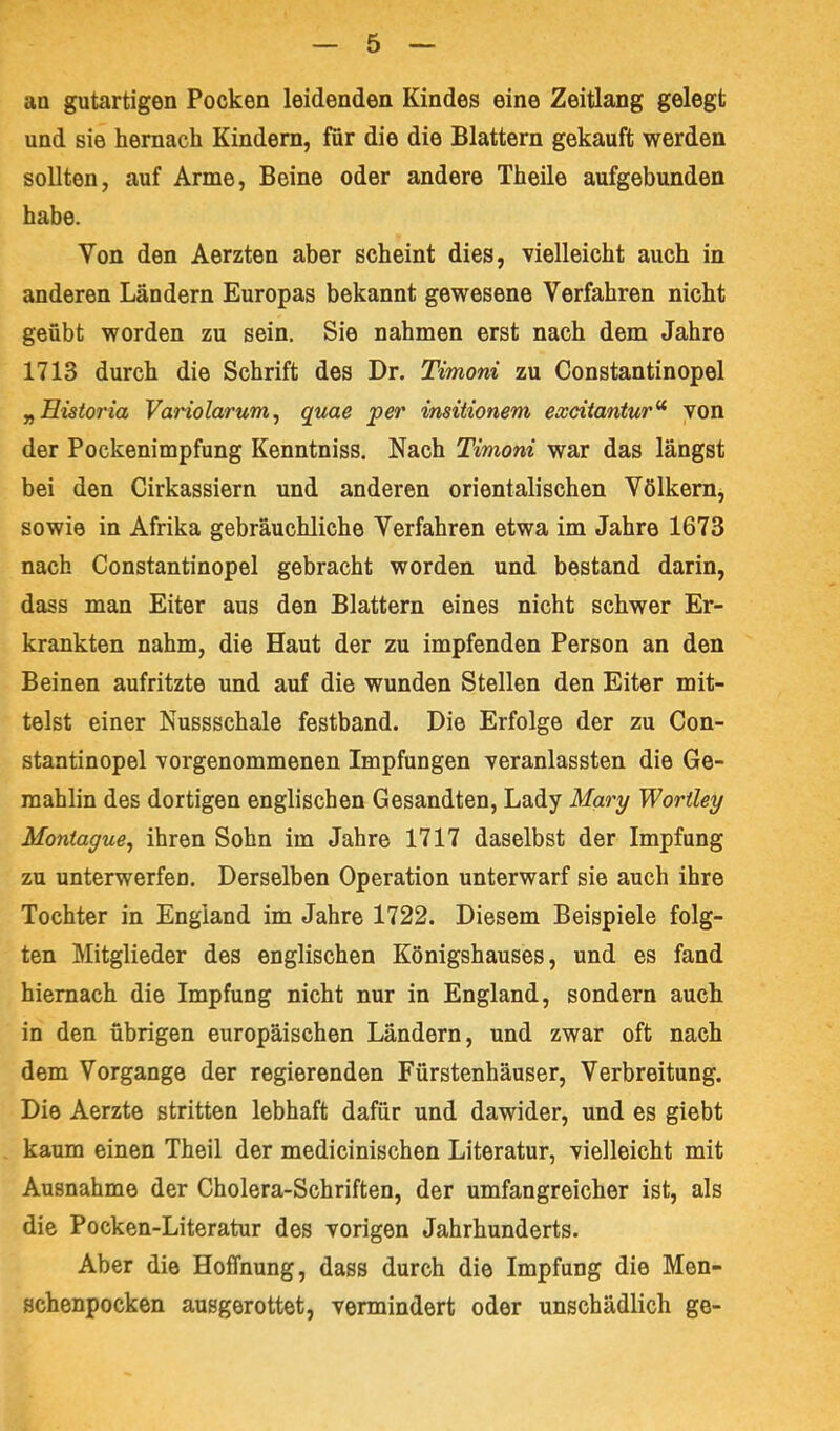 an gutartigen Pocken leidenden Kindes eine Zeitlang gelegt und sie hernach Kindern, für die die Blattern gekauft werden sollten, auf Arme, Beine oder andere Theile aufgebunden habe. Von den Aerzten aber scheint dies, vielleicht auch in anderen Ländern Europas bekannt gewesene Verfahren nicht geübt worden zu sein. Sie nahmen erst nach dem Jahre 1713 durch die Schrift des Dr. Timoni zu Constantinopel „Eisioria Variolarum ^ quae per insitionem exdtantur^ von der Pockenimpfung Kenntniss. Nach Timoni war das längst bei den Cirkassiern und anderen orientalischen Völkern, sowie in Afrika gebräuchliche Verfahren etwa im Jahre 1673 nach Constantinopel gebracht worden und bestand darin, dass man Eiter aus den Blattern eines nicht schwer Er- krankten nahm, die Haut der zu impfenden Person an den Beinen aufritzte und auf die wunden Stellen den Eiter mit- telst einer Nussschale festband. Die Erfolge der zu Con- stantinopel vorgenommenen Impfungen veranlassten die Ge- mahlin des dortigen englischen Gesandten, Lady Mary Woriley Moniague, ihren Sohn im Jahre 1717 daselbst der Impfung zu unterwerfen. Derselben Operation unterwarf sie auch ihre Tochter in England im Jahre 1722. Diesem Beispiele folg- ten Mitglieder des englischen Königshauses, und es fand hiernach die Impfung nicht nur in England, sondern auch in den übrigen europäischen Ländern, und zwar oft nach dem Vorgänge der regierenden Fürstenhäuser, Verbreitung. Die Aerzte stritten lebhaft dafür und dawider, und es giebt kaum einen Theil der medicinischen Literatur, vielleicht mit Ausnahme der Cholera-Schriften, der umfangreicher ist, als die Pocken-Literatur des vorigen Jahrhunderts. Aber die Hoffnung, dass durch die Impfung die Men- schenpocken ausgerottet, vermindert oder unschädlich ge-