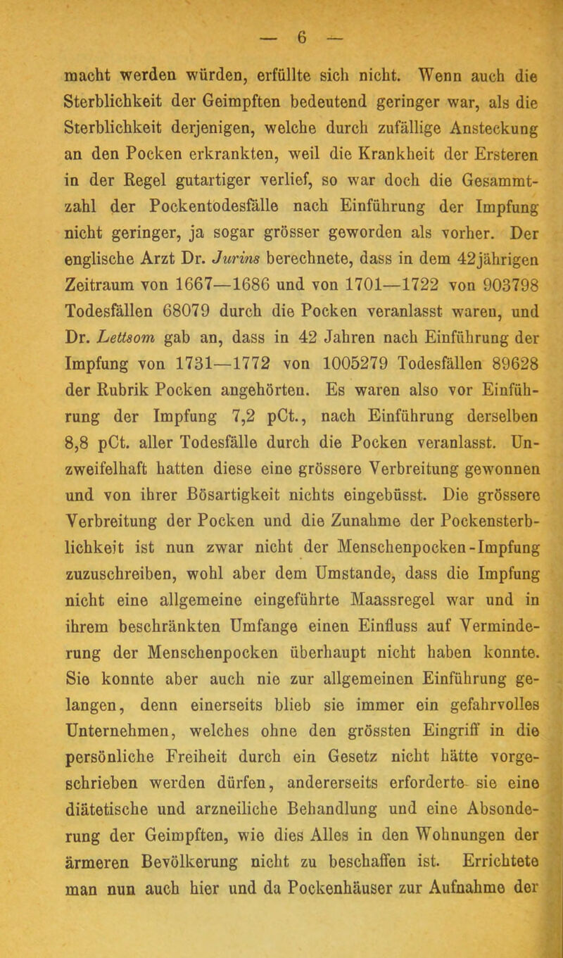 macht werden würden, erfüllte sich nicht. Wenn auch die Sterblichkeit der Geimpften bedeutend geringer war, als die Sterblichkeit derjenigen, welche durch zufällige Ansteckung an den Pocken erkrankten, weil die Krankheit der Ersteren in der Regel gutartiger verlief, so war doch die Gesammt- zahl der Pockentodesfalle nach Einführung der Impfung nicht geringer, ja sogar grösser geworden als vorher. Der englische Arzt Dr. Jurins berechnete, dass in dem 42jährigen Zeitraum von 1667—1686 und von 1701—1722 von 903798 Todesfällen 68079 durch die Pocken veranlasst waren, und Dr. Lettaom gab an, dass in 42 Jahren nach Einführung der Impfung von 1731—1772 von 1005279 Todesfällen 89628 der Rubrik Pocken angehörten. Es waren also vor Einfüh- rung der Impfung 7,2 pCt., nach Einführung derselben 8,8 pCt. aller Todesfälle durch die Pocken veranlasst. Un- zweifelhaft hatten diese eine grössere Verbreitung gewonnen und von ihrer Bösartigkeit nichts eingebüsst. Die grössere Verbreitung der Pocken und die Zunahme der Pockensterb- lichkeit ist nun zwar nicht der Menschenpocken-Impfung zuzuschreiben, wohl aber dem Umstande, dass die Impfung nicht eine allgemeine eingeführte Maassregel war und in ihrem beschränkten Umfange einen Einfluss auf Verminde- rung der Menschenpocken überhaupt nicht haben konnte. Sie konnte aber auch nie zur allgemeinen Einführung ge- langen, denn einerseits blieb sie immer ein gefahrvolles Unternehmen, welches ohne den grössten Eingrifl’ in die persönliche Freiheit durch ein Gesetz nicht hätte vorge- schrieben werden dürfen, andererseits erforderte- sie eine diätetische und arzneiliche Behandlung und eine Absonde- rung der Geimpften, wie dies Alles in den Wohnungen der ärmeren Bevölkerung nicht zu beschaffen ist. Errichtete ‘ man nun auch hier und da Pockenhäuser zur Aufnahme der \ V •i