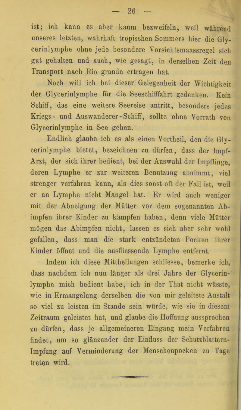 ist; ich kann es aber kaum bezweifeln, weil während unseres letzten, wahrhaft tropischen Sommers hier die Gly- cerinlymphe ohne jede besondere Vorsichtsmaassregel sich gut gehalten und auch, wie gesagt, in derselben Zeit den Transport nach Rio grande ertragen hat. Noch will ich bei dieser Gelegenheit der Wichtigkeit der Glycerinlymphe für die Seeschifffahrt gedenken. Kein Schiff, das eine weitere Seereise antritt, besonders jedes Kriegs- und Auswanderer-Schiff, sollte ohne Vorrath von Glycerinlymphe in See gehen. Endlich glaube ich es als einen Vortheil, den die Gly- cerinlymphe bietet, bezeichnen zu dürfen, dass der Impf- Arzt, der sich ihrer bedient, bei der Auswahl der Impflinge, deren Lymphe er zur weiteren Benutzung abnimmt, viel strenger verfahren kann, als dies sonst oft der Fall ist, weil er an Lymphe nicht Mangel hat. Er wird auch weniger mit der Abneigung der Mütter vor dem sogenannten Ab- impfen ihrer Kinder zu kämpfen haben, denn viele Mütter mögen das Abimpfen nicht, lassen es sich aber sehr wohl gefallen, dass man die stark entzündeten Pocken ihrer Kinder öffnet und die ausfliessende Lymphe entfernt. Indem ich diese Mittheilungen schliesse, bemerke ich, dass nachdem ich nun länger als drei Jahre der Glycerin- lymphe mich bedient habe, ich in der That nicht wüsste, wie in Ermangelung derselben die von mir geleitete Anstalt so viel zu leisten im Stande sein würde, wie sie in diesem Zeitraum geleistet hat, und glaube die Hoffnung aussprechen zu dürfen, dass je allgemeineren Eingang mein Verfahren findet, um so glänzender der Einfluss der Schutzblattern- impfung auf Verminderung der Menschenpocken zu Tage treten wird.