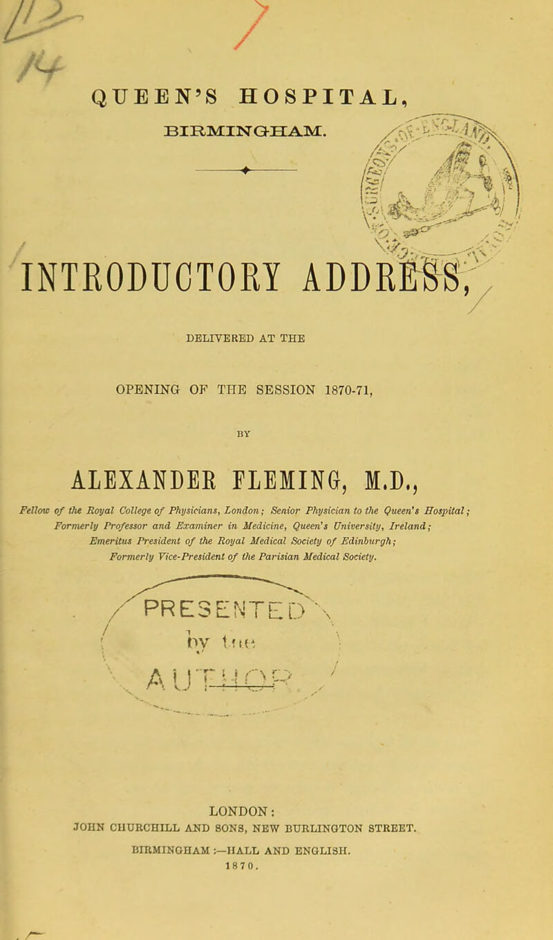 , / QUEEN’S HOSPITAL, BIRMINGE INTRODUCTORY DELIVERED AT THE OPENING OF THE SESSION 1870-71, BY ALEXANDER FLEMING, M.D., Fellow of the Royal College of Physicians, London; Senior Physician to the Queen's Hospital; Formerly Professor and Examiner in Medicine, Queen’s University, Ireland; Emeritus President of the Royal Medical Society of Edinburgh; Formerly Vice-President of the Parisian Medical Society. / PRESENTED \ PV t ! It! A 11T MOP * < VV l I l LONDON: JOHN CHURCHILL AND SONS, NEW BURLINGTON STREET. BIRMINGHAM IIALL AND ENGLISH. 1870.