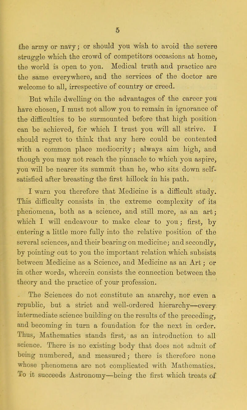 the army or navy; or should you wish to avoid the severe struggle which the crowd of competitors occasions at home, the world is open to you. Medical truth and practice are the same everywhere, and the services of the doctor are welcome to all, irrespective of country or creed. But while dwelling on the advantages of the career you have chosen, I must not allow you to remain in ignorance of the difficulties to be surmounted before that high position can be achieved, for which I trust you will all strive. I should regret to think that any here could be contented with a common place mediocrity; always aim high, and though you may not reach the pinnacle to which you aspire, you will be nearer its summit than he, who sits down self- satisfied after breasting the first hillock in his path. I warn you therefore that Medicine is a difficult study. This difficulty consists in the extreme complexity of its phenomena, both as a science, and still more, as an art; which I will endeavour to make clear to you; first, by entering a little more fully into the relative position of the several sciences, and their bearing on medicine; and secondly, by pointing out to you the important relation which subsists between Medicine as a Science, and Medicine as an Art; or in other words, wherein consists the connection between the theory and the practice of your profession. The Sciences do not constitute an anarchy, nor even a republic, but a strict and well-ordered hierarchy—every intermediate science building on the results of the preceding, and becoming in turn a foundation for the next in order. Thus, Mathematics stands first, as an introduction to all science. There is no existing body that does not admit of being numbered, and measured; there is therefore none whose phenomena are not complicated with Mathematics. To it succeeds Astronomy—being tho first which treats of