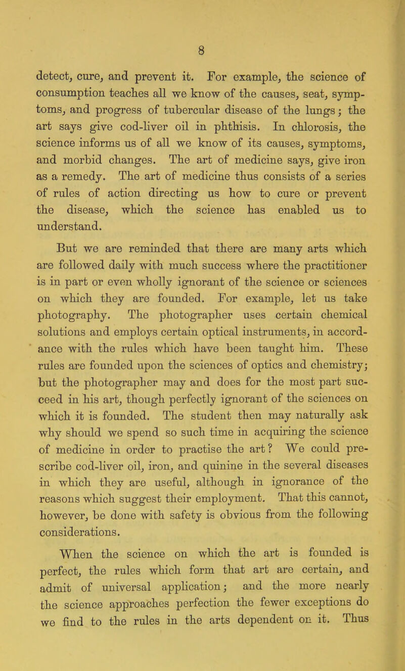 detect, cure, and prevent it. For example, the science of consumption teaches all we know of the causes, seat, symp- toms, and progress of tubercular disease of the lungs; the art says give cod-liver oil in phthisis. In chlorosis, the science informs us of all we know of its causes, symptoms, and morbid changes. The art of medicine says, give iron as a remedy. The art of medicine thus consists of a series of rules of action directing us how to cure or prevent the disease, which the science has enabled us to understand. But we are reminded that there are many arts which are followed daily with much success where the practitioner is in part or even wholly ignorant of the science or sciences on which they are founded. For example, let us take photography. The photographer uses certain chemical solutions and employs certain optical instruments, in accord- ance with the rules which have been taught him. These rules are founded upon the sciences of optics and chemistry; but the photographer may and does for the most part suc- ceed in his art, though perfectly ignorant of the sciences on which it is founded. The student then may naturally ask why should we spend so such time in acquiring the science of medicine in order to practise the art? We could pre- scribe cod-liver oil, iron, and quinine in the several diseases in which they are useful, although in ignorance of the reasons which suggest their employment. That this cannot, however, be done with safety is obvious from the following considerations. When the science on which the art is founded is perfect, the rules which form that art are certain, and admit of universal application; and the more nearly the science approaches perfection the fewer exceptions do we find to the rules in the arts dependent on it. Thus