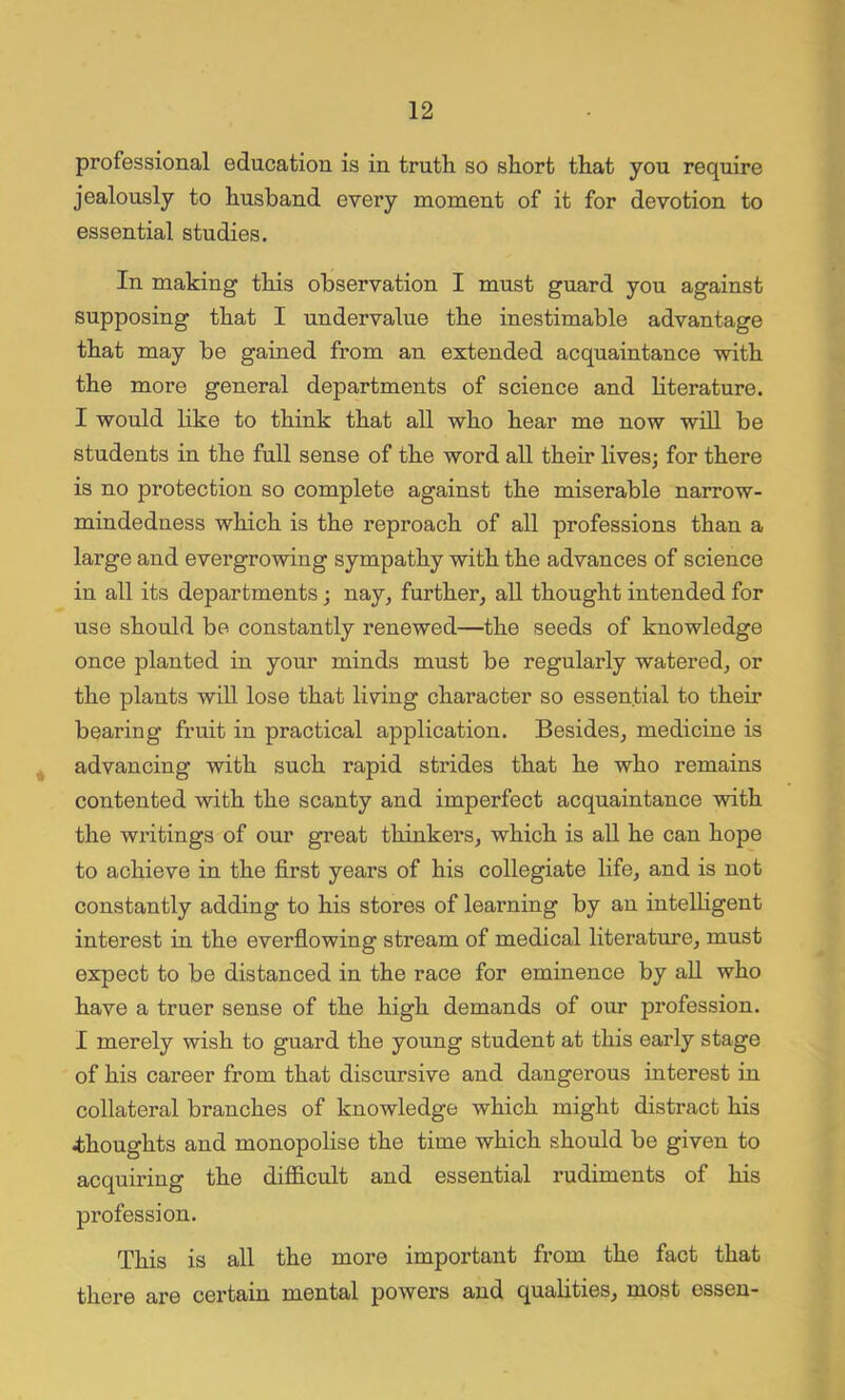 professional education is in truth so short that you require jealously to husband every moment of it for devotion to essential studies. In making this observation I must guard you against supposing that I undervalue the inestimable advantage that may be gained from an extended acquaintance with the more general departments of science and literature. I would like to think that all who hear me now will be students in the full sense of the word all their lives; for there is no protection so complete against the miserable narrow- mindedness which is the reproach of all professions than a large and evergrowing sympathy with the advances of science in all its departments; nay, further, all thought intended for use should be constantly renewed—the seeds of knowledge once planted in your minds must be regularly watered, or the plants will lose that living character so essential to their bearing fruit in practical application. Besides, medicine is advancing with such rapid strides that he who remains contented with the scanty and imperfect acquaintance with the writings of our great thinkers, which is all he can hope to achieve in the first years of his collegiate life, and is not constantly adding to his stores of learning by an intelligent interest in the everflowing stream of medical literature, must expect to be distanced in the race for eminence by all who have a truer sense of the high demands of our profession. I merely wish to guard the young student at this early stage of his career from that discursive and dangerous interest in collateral branches of knowledge which might distx-act his .thoughts and monopolise the time which should be given to acquiring the difficult and essential rudiments of his profession. This is all the more important from the fact that there are certain mental powers and qualities, most essen-