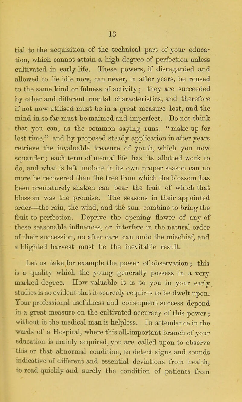 tial to the acquisition of the technical part of your educa- tion, which cannot attain a high degree of perfection unless cultivated in early life. These powers, if disregarded and allowed to lie idle now, can never, in after years, be roused to the same kind or fulness of activity; they are succeeded by other and different mental characteristics, and therefore if not now utilised must be in a great measure lost, and the mind in so far must be maimed and imperfect. Do not think that you can, as the common saying runs, “ make up for lost time/’ and by proposed steady application in after years retrieve the invaluable treasure of youth, which you now squander j each term of mental life has its allotted work to do, and what is left undone in its own proper season can no more be recovered than the tree from which the blossom has been prematurely shaken can bear the fruit of which that blossom was the promise. The seasons in their appointed order—the rain, the wind, and the sun, combine to bring the fruit to perfection. Deprive the opening flower of any of these seasonable influences, or interfere in the natural order of their succession, no after care can undo the mischief, and a blighted harvest must be the inevitable result. Let us take for example the power of observation; this is a quality which the young generally possess in a very marked degree. How valuable it is to you in your early studies is so evident that it scarcely requires to be dwelt upon. Your professional usefulness and consequent success depend in a great measure on the cultivated accuracy of this power; without it the medical man is helpless. In attendance in the wards of a Hospital, where this all-important branch of your education is mainly acquired, you are called upon to observe this or that abnormal condition, to detect signs and sounds indicative of different and essential deviations from health, to read quickly and surely the condition of patients from