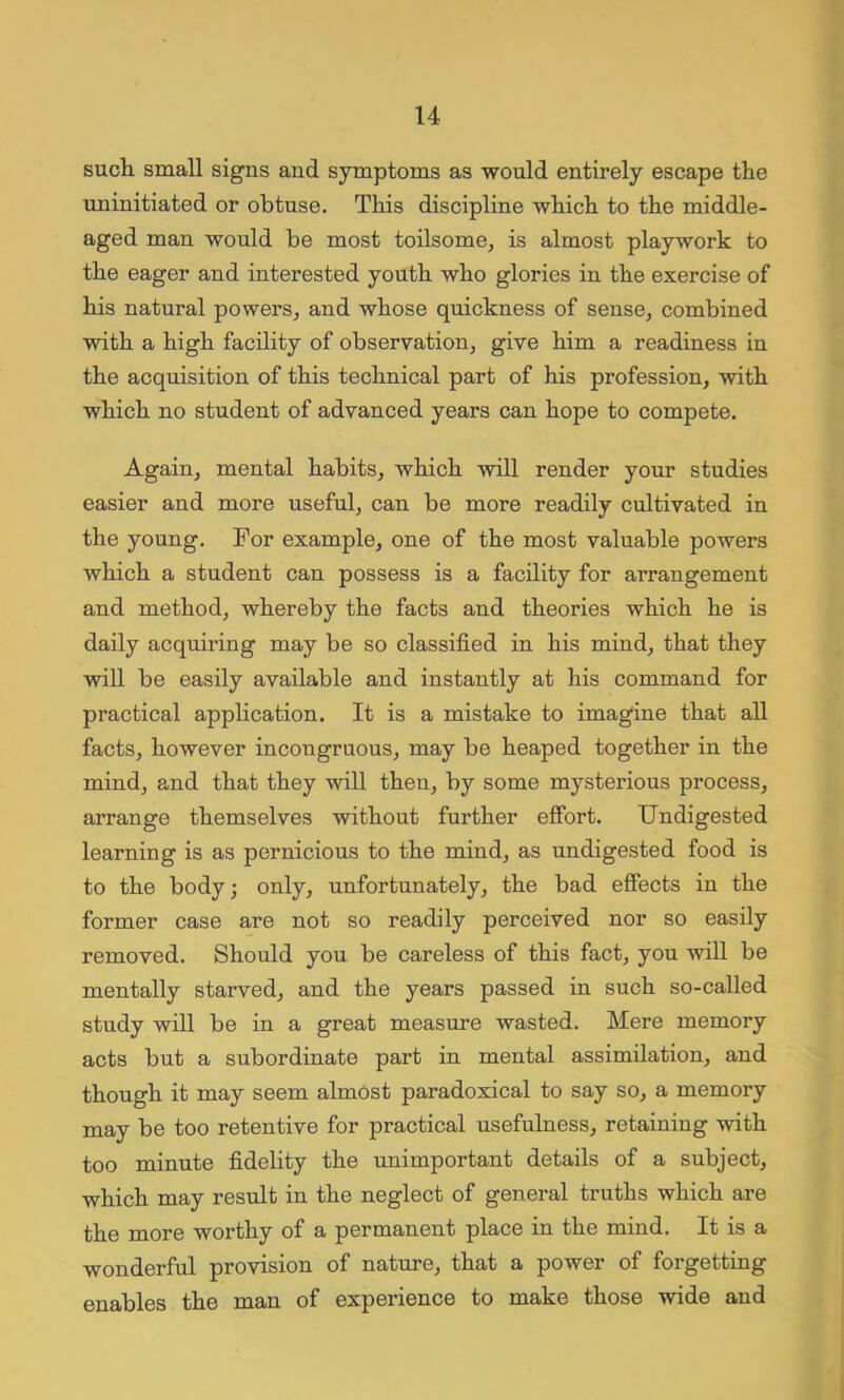 such small signs and symptoms as would entirely escape the uninitiated or obtuse. This discipline which to the middle- aged man would be most toilsome, is almost playwork to the eager and interested youth who glories in the exercise of his natural powers, and whose quickness of sense, combined with a high facility of observation, give him a readiness in the acquisition of this technical part of his profession, with which no student of advanced years can hope to compete. Again, mental habits, which will render your studies easier and more useful, can be more readily cultivated in the young. For example, one of the most valuable powers which a student can possess is a facility for arrangement and method, whereby the facts and theories which he is daily acquiring may be so classified in his mind, that they will be easily available and instantly at his command for practical application. It is a mistake to imagine that all facts, however incongruous, may be heaped together in the mind, and that they will then, by some mysterious process, arrange themselves without further effort. Undigested learning is as pernicious to the mind, as undigested food is to the body; only, unfortunately, the bad effects in the former case are not so readily perceived nor so easily removed. Should you be careless of this fact, you will be mentally starved, and the years passed in such so-called study will be in a great measure wasted. Mere memory acts but a subordinate part in mental assimilation, and though it may seem almost paradoxical to say so, a memory may be too retentive for practical usefulness, retaining with too minute fidelity the unimportant details of a subject, which may result in the neglect of general truths which are the more worthy of a permanent place in the mind. It is a wonderful provision of nature, that a power of forgetting enables the man of expei-ience to make those wide and