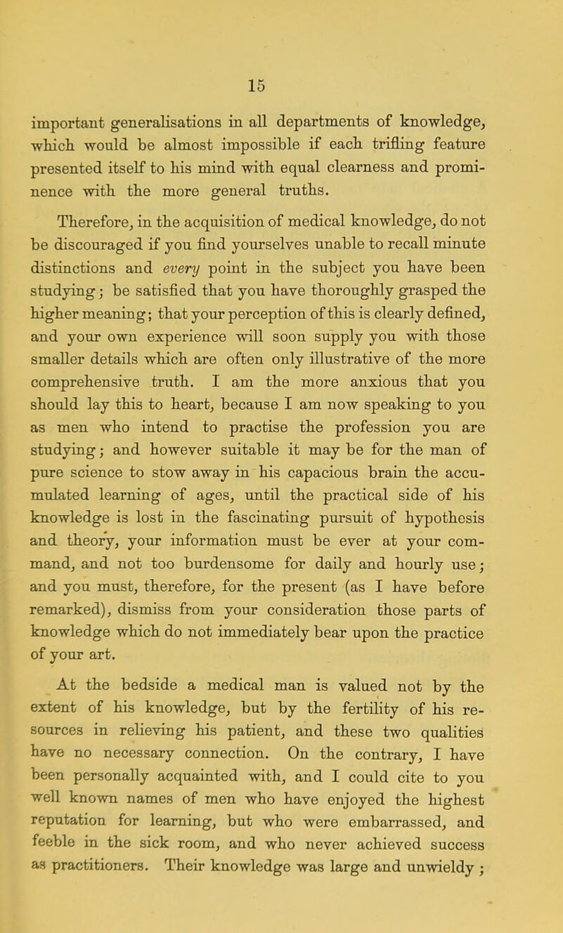 important generalisations in all departments of knowledge, which would be almost impossible if each trifling feature presented itself to his mind with equal clearness and promi- nence with the more general truths. Therefore, in the acquisition of medical knowledge, do not be discouraged if you find yourselves unable to recall minute distinctions and every point in the subject you have been studying; be satisfied that you have thoroughly grasped the higher meaning; that your perception of this is clearly defined, and your own experience will soon supply you with those smaller details which are often only illustrative of the more comprehensive truth. I am the more anxious that you should lay this to heart, because I am now speaking to you as men who intend to practise the profession you are studying; and however suitable it may be for the man of pure science to stow away in his capacious brain the accu- mulated learning of ages, until the practical side of his knowledge is lost in the fascinating pursuit of hypothesis and theory, your information must be ever at your com- mand, and not too burdensome for daily and hourly use; and you must, therefore, for the present (as I have before remarked), dismiss from your consideration those parts of knowledge which do not immediately bear upon the practice of your art. At the bedside a medical man is valued not by the extent of his knowledge, but by the fertility of his re- sources in relieving his patient, and these two qualities have no necessary connection. On the contrary, I have been personally acquainted with, and I could cite to you well known names of men who have enjoyed the highest reputation for learning, but who were embarrassed, and feeble in the sick room, and who never achieved success as practitioners. Their knowledge was large and unwieldy ;