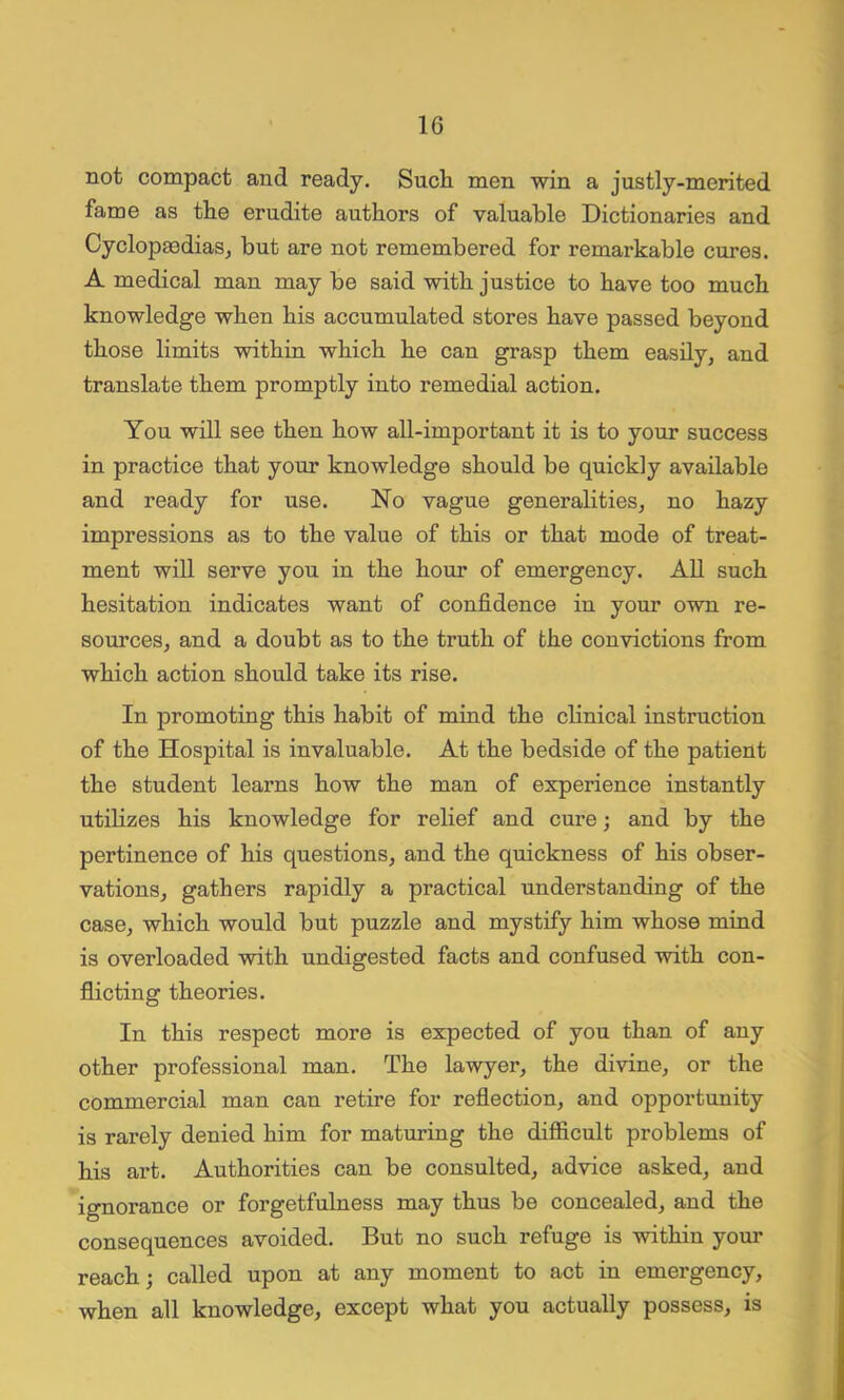 not compact and ready. Such men win a justly-merited fame as the erudite authors of valuable Dictionaries and Cyclopaedias, but are not remembered for remarkable cures. A medical man may be said with justice to have too much knowledge when his accumulated stores have passed beyond those limits within which he can grasp them easily, and translate them promptly into remedial action. You will see then how all-important it is to your success in practice that your knowledge should be quickly available and ready for use. No vague generalities, no hazy impressions as to the value of this or that mode of treat- ment will serve you in the hour of emergency. All such hesitation indicates want of confidence in your own re- sources, and a doubt as to the truth of the convictions from which action should take its rise. In promoting this habit of mind the clinical instruction of the Hospital is invaluable. At the bedside of the patient the student learns how the man of experience instantly utilizes his knowledge for relief and cure; and by the pertinence of his questions, and the quickness of his obser- vations, gathers rapidly a practical understanding of the case, which would but puzzle and mystify him whose mind is overloaded with undigested facts and confused with con- flicting theories. In this respect more is expected of you than of any other professional man. The lawyer, the divine, or the commercial man can retire for reflection, and opportunity is rarely denied him for maturing the difficult problems of his art. Authorities can be consulted, advice asked, and ignorance or forgetfulness may thus be concealed, and the consequences avoided. But no such refuge is within your reach; called upon at any moment to act in emergency, when all knowledge, except what you actually possess, is