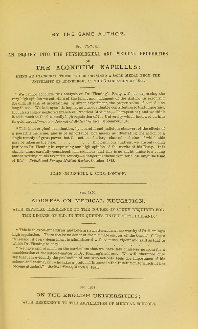 8vo, Cloth, 5s. AN INQUIRY INTO THE PHYSIOLOGICAL AND MEDICAL PROPERTIES OP THE ACONITUM NAPELLUS; Being an Inaugural Thesis which obtained a Gold Medal prom the University op Edinburgh, at the Graduation op 1844. “We cannot conclude this analysis of Dr. Fleming’s Essay without expressing the very high opinion we entertain of the talent and judgment of the Author, in executing the difficult task of ascertaining, by direct experiment, the proper value of a medicine long in use. We look upon his inquiry as a most valuable contribution to that important, though strangely neglected branch of Practical Medicine,—Therapeutics; and we think it adds much to the deservedly high reputation of the University which bestowed on him its gold medal.”—Dublin Journal of Medical Science, September, 1845. “ This is an original examination, by a careful and judicious observer, of the effects of a powerful medicine, and is of importance, not merely as illustrating the action of a single remedy of great power, but the action of a large class of medicines of which this may be taken as the type In closing our analysis, we are only doing justice to Dr. Fleming in expressing our high opinion of the merits of his Essay. It is simple, clear, carefully considered, and judicious, and this is no slight praise to a young author writing on his favourite remedy—a dangerous theme even for a less sanguine time of life.”—British and Foreign Medical Review, October, 1845. JOHN CHURCHILL & SONS, LONDON. 8vo, 1850. ADDRESS ON MEDICAL EDUCATION, WITH ESPECIAL REFERENCE TO THE COURSE OF STUDY REQUIRED FOR THE DEGREE OF M.D. IN THE QUEEN’S UNIVERSITY, IRELAND. ' ‘1 This is an excellent address, and both in its matter and manner worthy of Dr. Fleming’s high reputation. There can be no doubt of the ultimate success of the Queen’s Colleges in Ireland, if every department is administered with as much vigour and skill as that to which Dr. Fleming belongs “We have said so' much on the curriculum that we have left ourselves no room for a consideration of the subject-matter of Dr. Fleming’s address. We will, therefore, only say that it is evidently the production of one who not only feels the importance of his science and calling, but who takes a profound interest in the Institution to which he has become attached.”—Medical Times, March 8,1851. 8vo, 1867. ON THE ENGLISH UNIVERSITIES; WITH REFERENCE TO THE AFFILIATION OF MEDICAL SCHOOLS.