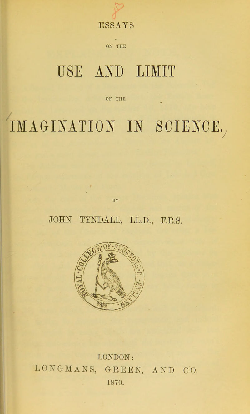 ESSAYS ON THE USE AND LIMIT OF THE IMAGINATION IN SCIENCE.^ BY JOHN TYNDALL, LL.D, F.E.S. LONDON: LONGMANS, GEEEN, AND CO. 1870.