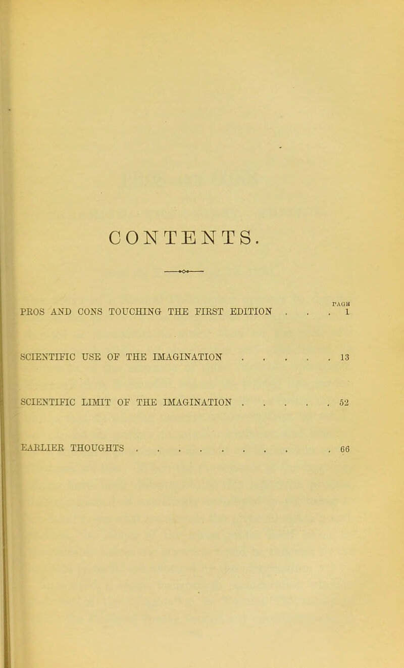 CONTENTS. PAQU PROS AND CONS TOUCHING THE FIRST EDITION . . . 1 SCIENTIFIC USE OF THE IMAGINATION 13 SCIENTIFIC LIMIT OF THE IMAGINATION 52 E.UILIER THOUGHTS .66