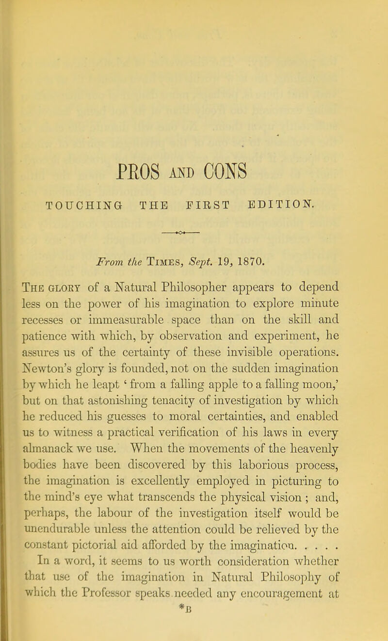 PEGS AND CONS TOUCHING THE FIRST EDITION. From the Times, Sept. 19, 1870. The gloky of a Natural Pliilosoplier appears to depend less on the power of his imagination to explore minute recesses or immeasurable space than on the skill and patience with which, by observation and experiment, he assures us of the certainty of these invisible operations. Newton’s glory is founded, not on the sudden imagination by which he leapt ‘ from a falling apple to a falling moon,’ but on that astonishing tenacity of investigation by which he reduced his guesses to moral certainties, and enabled us to witness a practical verification of his laws in every almanack we use. When the movements of the heavenly bodies have been discovered by this laborious process, the imagination is excellently employed in picturing to the mind’s eye what transcends the physical vision ; and, perhaps, the labour of the investigation itself would be unendurable unless the attention could be relieved by the constant pictorial aid afforded by the imagination In a word, it seems to us worth consideration whether that use of the imagination in Natural Philosophy of which the Professor speaks needed any encouragement at