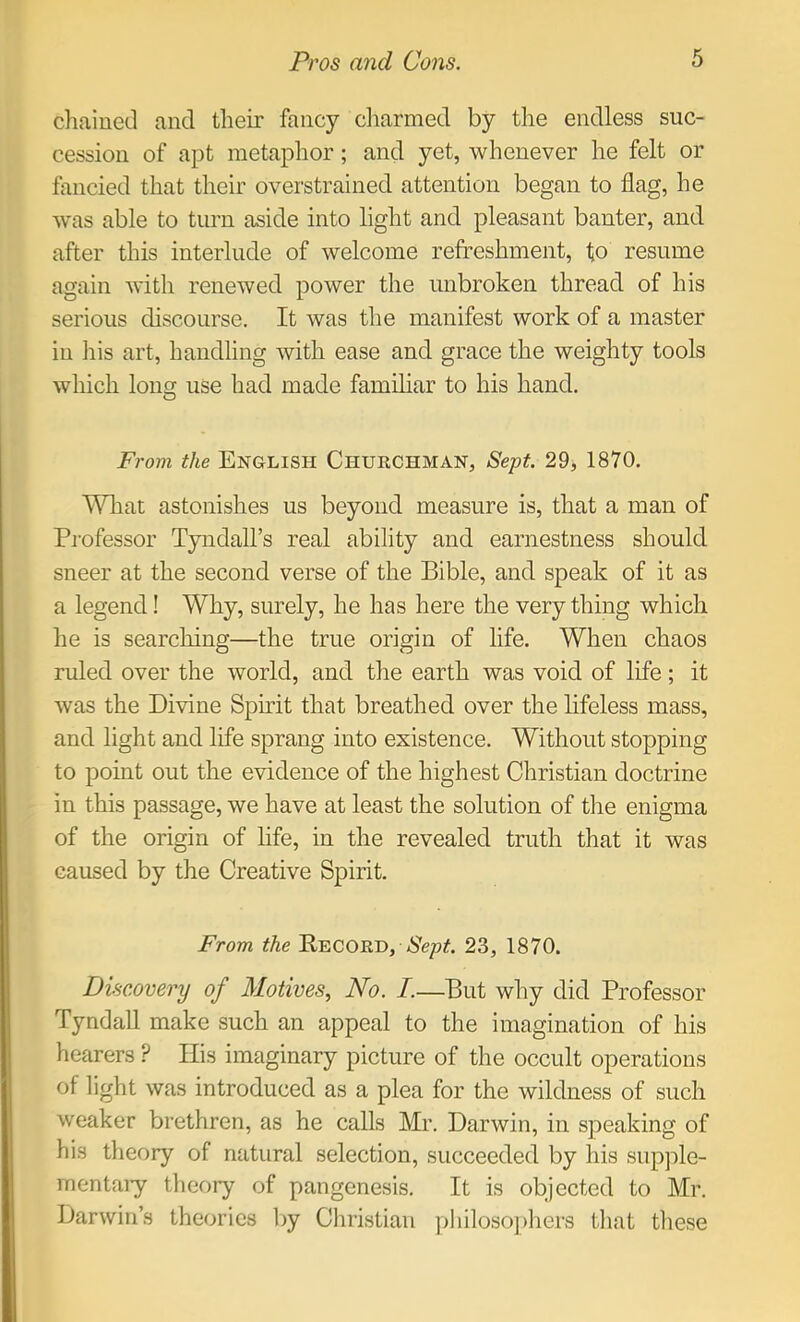 chained and their fancy cliarmed by the endless suc- cession of apt metaphor; and yet, whenever he felt or fancied that their overstrained attention began to flag, he was able to turn aside into light and pleasant banter, and after this interlude of welcome refreshment, fo resume again with renewed power the unbroken thread of his serious discourse. It was the manifest work of a master in liis art, handling with ease and grace the weighty tools which loiiCT use had made familiar to his hand. O From the English Churchman, Sept. 29, 1870. What astonishes us beyond measure is, that a man of Pi'ofessor Tyndall’s real ability and earnestness should sneer at the second verse of the Bible, and speak of it as a legend! Why, surely, he has here the very thing which he is searching—the true origin of life. When chaos ruled over the world, and the earth was void of life; it was the Divine Spirit that breathed over the lifeless mass, and light and life sprang into existence. Without stopping to point out the evidence of the highest Christian doctrine in this passage, we have at least the solution of the enigma of the origin of life, in the revealed truth that it was caused by the Creative Spirit. From the Eecord, iS'epif. 23, 1870. Discovery of Motives, No. I.—But why did Professor Tyndall make such an appeal to the imagination of his hearers ? His imaginary picture of the occult operations of light was introduced as a plea for the wildness of such weaker brethren, as he calls Mr. Darwin, in speaking of his theory of natural selection, succeeded by his supjile- mentaiy theory of pangenesis. It is objected to Mr. Darwin’s theories liy Christian ])liiloso])hers that these