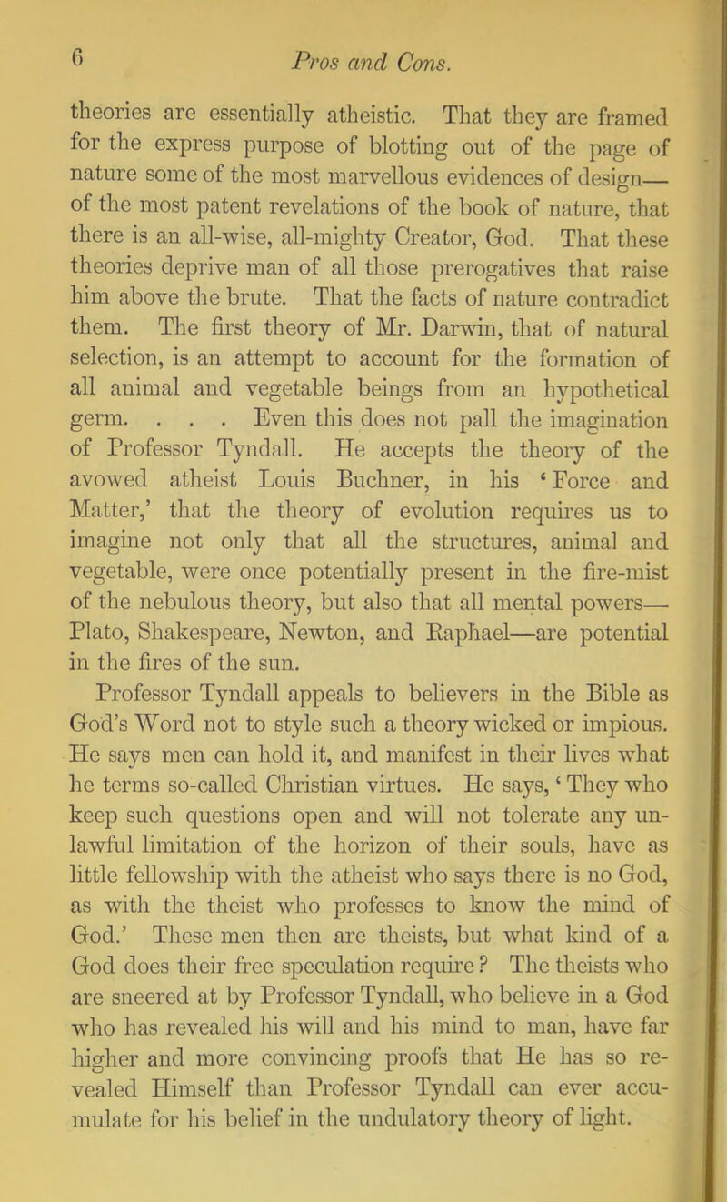 theories are essentially atheistic. That they are framed for the express purpose of blotting out of the page of nature some of the most marvellous evidences of design— of the most patent revelations of the book of nature, that there is an all-wise, all-mighty Creator, God. That these theories deprive man of all those prerogatives that raise him above the brute. That the facts of nature contradict them. The first theory of Mr. Darwin, that of natural selection, is an attempt to account for the formation of all animal and vegetable beings from an hypothetical germ. . . . Even this does not pall the imagination of Professor Tyndall. He accepts the theory of the avowed atheist Louis Buchner, in his ‘ Force and Matter,’ that the theory of evolution requires us to imagine not only that all the structures, animal and vegetable, were once potentially present in the fire-mist of the nebulous theory, but also that all mental powers— Plato, Shakespeare, Newton, and Eaphael—are potential in the fires of the sun. Professor Tyndall appeals to believers in the Bible as God’s Word not to style such a theory wicked or impious. He says men can hold it, and manifest in their lives what he terms so-called Christian virtues. He says, ‘ They who keep such questions open and will not tolerate any un- lawful limitation of the horizon of their souls, have as little fellowship with the atheist who says there is no God, as with the theist who professes to know the mind of God.’ These men then are theists, but what kind of a God does their free speculation require ? The theists who are sneered at by Professor Tyndall, who believe in a God who has revealed his will and his mind to man, have far higher and more convincing proofs that He has so re- vealed Himself tlian Professor Tyndall can ever accu- mulate for his belief in the undulatory theory of light.