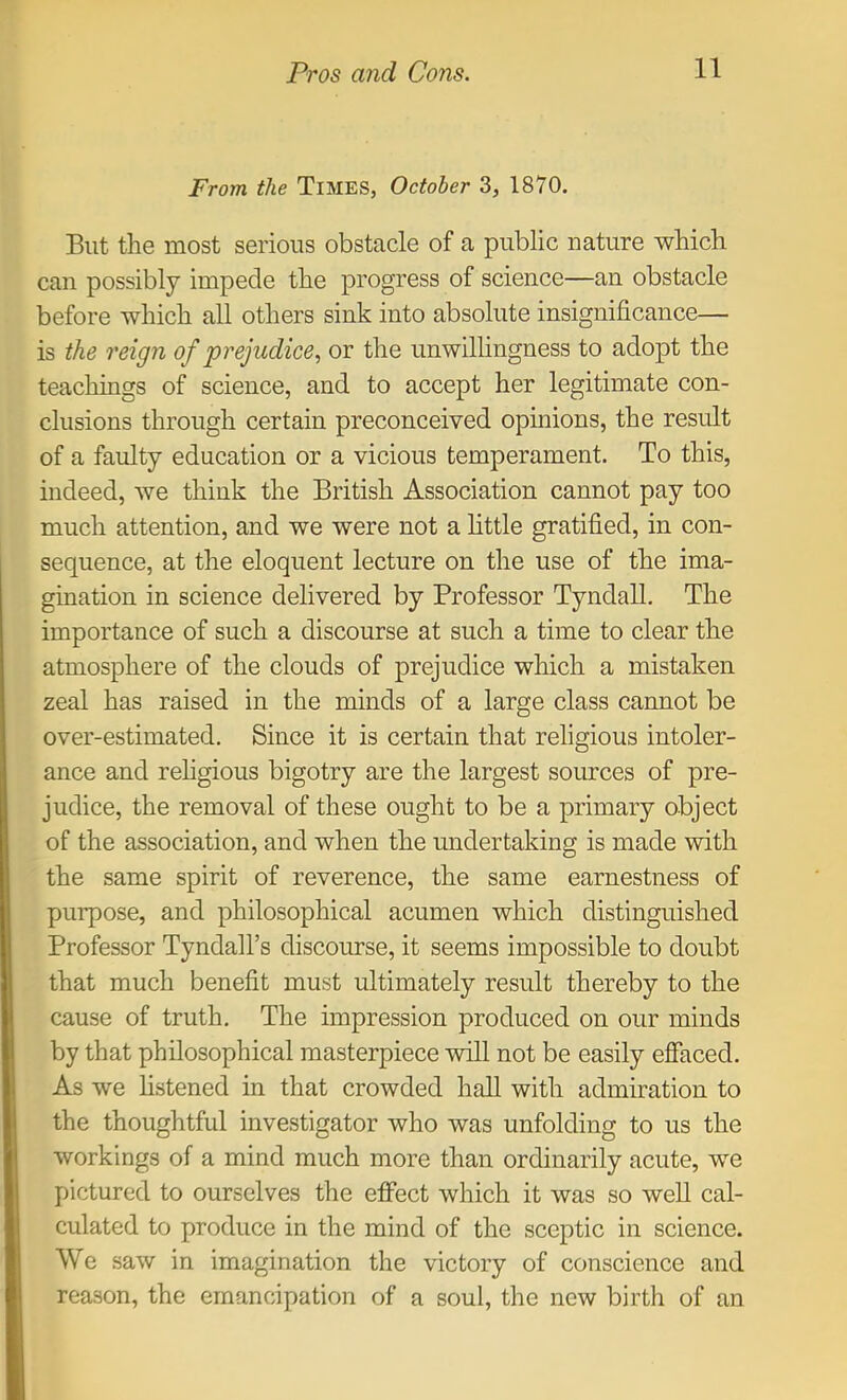 From the Times, October 3, 1870. But the most serious obstacle of a public nature which can possibly impede the progress of science—an obstacle before which all others sink into absolute insignificance— is the reign of prejudice, or the unwilhngness to adopt the teachings of science, and to accept her legitimate con- clusions through certain preconceived opinions, the result of a faulty education or a vicious temperament. To this, indeed, we think the British Association cannot pay too much attention, and we were not a httle gratified, in con- sequence, at the eloquent lecture on the use of the ima- gination in science delivered by Professor Tyndall. The importance of such a discourse at such a time to clear the atmosphere of the clouds of prejudice which a mistaken zeal has raised in the minds of a large class cannot be over-estimated. Since it is certain that religious intoler- ance and rehgious bigotry are the largest sources of pre- judice, the removal of these ought to be a primary object of the association, and when the undertaking is made with the same spirit of reverence, the same earnestness of purpose, and philosophical acumen which distinguished Professor Tyndall’s discourse, it seems impossible to doubt that much benefit must ultimately result thereby to the cause of truth. The impression produced on our minds by that philosophical masterpiece will not be easily effaced. As we hstened in that crowded hall with admiration to the thoughtful investigator who was unfolding to us the workings of a mind much more than ordinarily acute, we pictured to ourselves the elFect which it was so well cal- culated to produce in the mind of the sceptic in science. We saw in imagination the victory of conscience and reason, the emancipation of a soul, the new birth of an