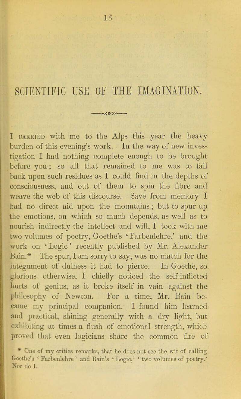 SCIENTIFIC USE OF THE IMAGINATION. I CAKEIED with me to the Alps this year the heavy burden of this evening’s work. In the way of new inves- tigation I had nothing complete enough to be brought before you; so all that remained to me was to fall back upon such residues as I could find in the depths of consciousness, and out of them to spin the fibre and weave the web of this discourse. Save from memory I had no direct aid upon the mountains; but to spur up the emotions, on which so much depends, as well as to nourish indirectly the intellect and will, I took with me two volumes of poetry, Goethe’s ‘ Farbenlehre,’ and the work on ‘ Logic ’ recently published by Mr. Alexander Bain.* The spur, I am sorry to say, was no match for the integument of dulness it had to pierce. In Goethe, so glorious otherwise, I chiefly noticed the self-inflicted hurts of genius, as it broke itself in vain against the philosophy of Newton. For a time, Mr. Bain be- came my principal companion. I found him learned and practical, shining generally with a dry light, but exhibiting at times a flush of emotional strength, which proved that even logicians share the common fire of * One of my critics remarks, that he does not see tlie wit of calling Goethe’s ‘ Farbenlehre ’ and Bain’s ‘ Logic,’ ‘ two volumes of poetry.’