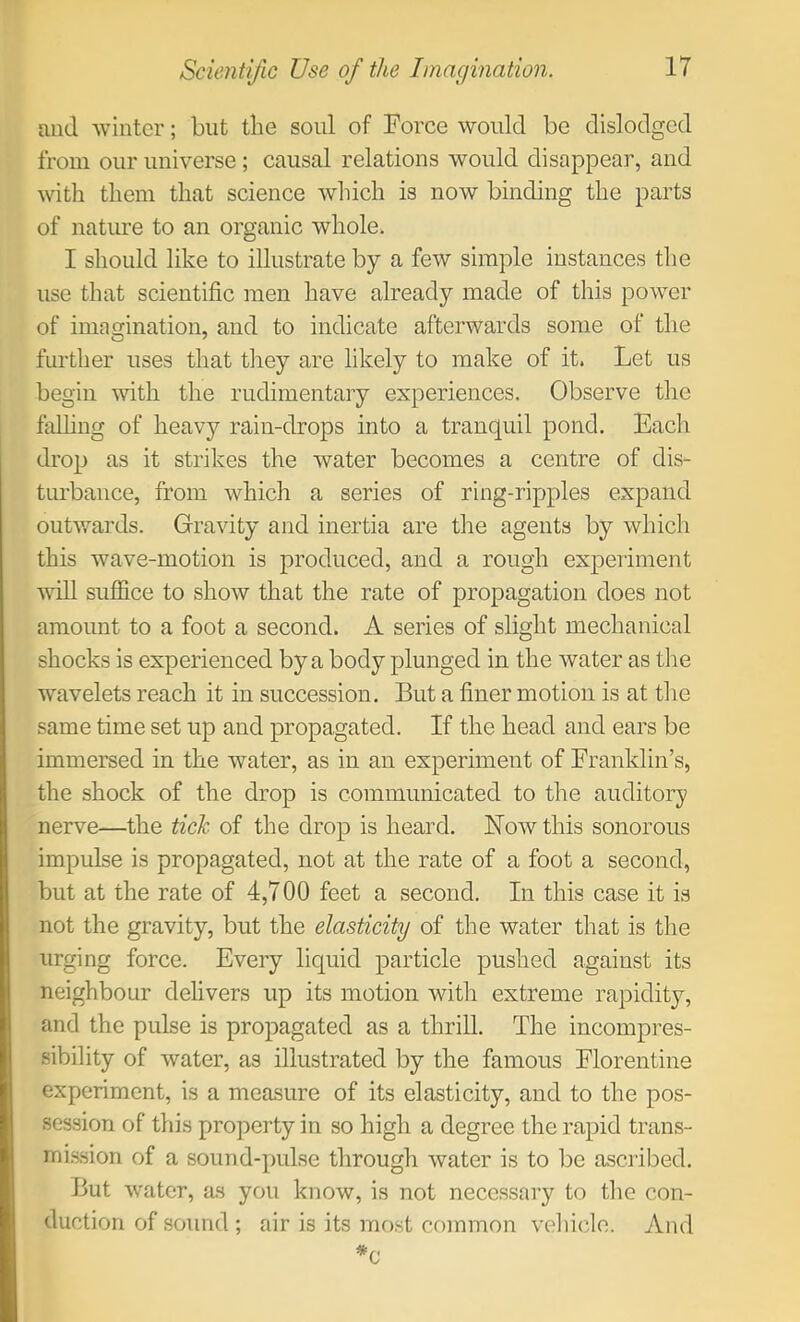 and winter; but the soul of Force would be dislodged from our universe ; causal relations would disappear, and with them that science which is now binding the parts of nature to an organic whole. I should like to illustrate by a few simple instances tlie use that scientific men have already made of this power of imagination, and to indicate afterwards some of the further uses that tliey are likely to make of it. Let us begin with the rudimentary experiences. Observe the falhng of heavy rain-drops into a tranquil pond. Each drop as it strikes the water becomes a centre of dis- turbance, from which a series of ring-ripples expand outwards. Gravity and inertia are the agents by which this wave-motion is produced, and a rough experiment will suffice to show that the rate of propagation does not amount to a foot a second. A series of slight mechanical shocks is experienced by a body plunged in the water as tlie wavelets reach it in succession. But a finer motion is at the same time set up and propagated. If the head and ears be immersed in the water, as in an experiment of Franklin’s, the shock of the drop is communicated to the auditory nerve—the tich of the drop is heard. Now this sonorous impulse is propagated, not at the rate of a foot a second, but at the rate of 4,700 feet a second. In this case it is not the gravity, but the elasticity of the water that is the urging force. Every liquid particle pushed against its neighbour delivers up its motion with extreme rapidity, and the pulse is propagated as a thrill. The incompres- sibility of water, as illustrated by the famous Florentine experiment, is a measure of its elasticity, and to the pos- session of this property in so high a degree the rapid trans- mi.ssion of a sound-pulse through water is to be ascribed. But water, as you know, is not necessary to tlie con- duction of .sound; air is its mo.st common veliiclo. And