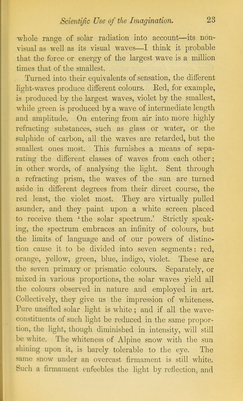 whole ranse of solar radiation into account—its non- O visual as well as its visual waves—I think it probable that the force or energy of the largest wave is a million times that of the smallest. Turned into their equivalents of sensation, the different light-waves produce different colours. Eed, for example, is produced by the largest waves, violet by the smallest, while green is produced by a wave of intermediate length and amplitude. On entering from air into more highly refracting substances, such as glass or water, or the sulphide of carbon, all the waves are retarded, but the smallest ones most. This furnishes a means of sepa- rating the different classes of waves from each other; in other words, of analysing the light. Sent through a refracting prism, the waves of the sun are turned aside in different degrees from their direct course, the red least, the violet most. They are virtually pulled asunder, and they paint upon a white screen placed to receive them ‘the solar spectrum.’ Strictly speak- ing, the spectrum embraces an infinity of colours, but the limits of language and of our powers of distinc- tion cause it to be divided into seven segments: red, orange, yellow, green, blue, indigo, violet. These are the seven primary or prismatic colours. Separately, or mixed in various proportions, the solar waves yield all the colours observed in nature and employed in art. Collectively, they give us the impression of whiteness. Pure unsifted solar light is white; and if all the wave- constituents of such light be reduced in the same propor- tion, the light, though diminished in intensity, will still be white. The whiteness of Alpine snow with the sun shining upon it, is barely tolerable to the eye. The same snow under an overcast firmament is still white. Such a firmament enfeebles the light by reflection, and