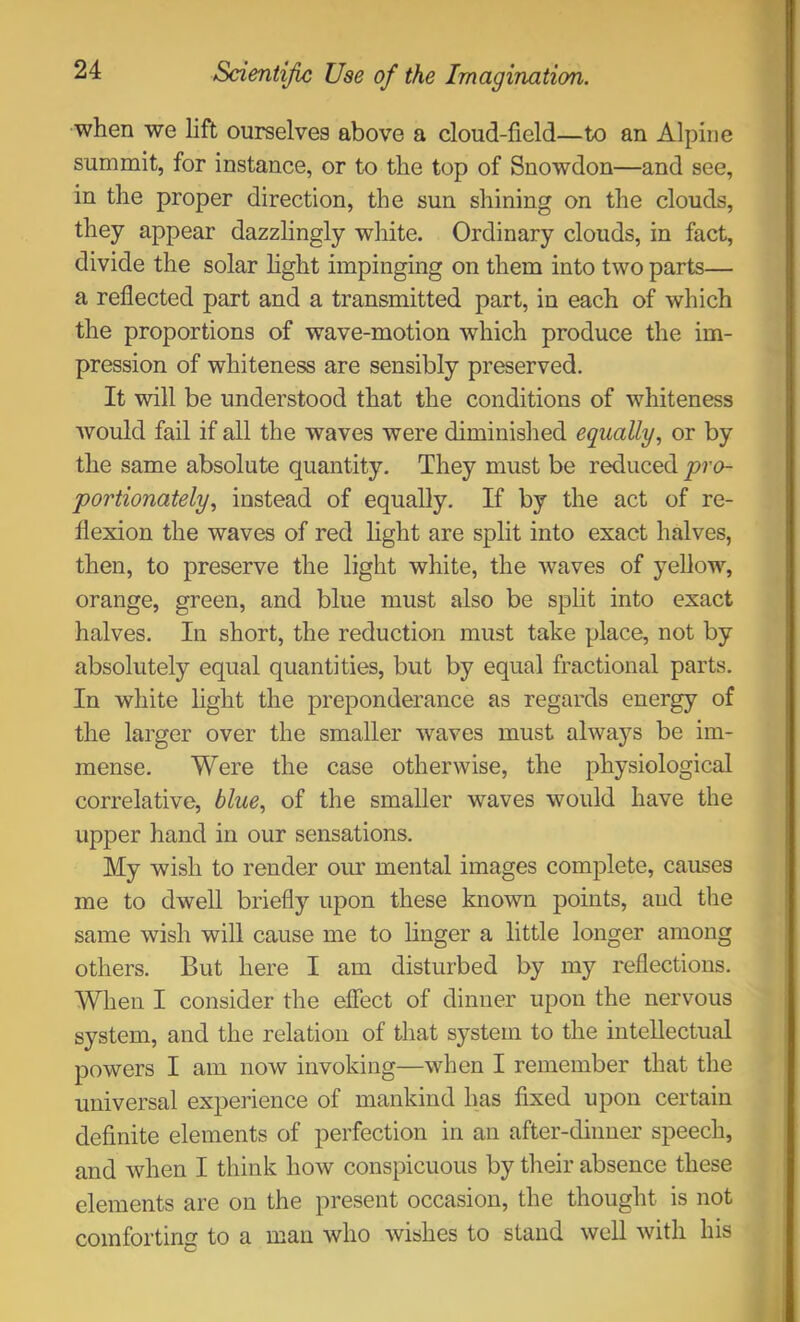 when we lift ourselves above a cloud-field—to an Alpine summit, for instance, or to the top of Snowdon—and see, in the proper direction, the sun shining on the clouds, they appear dazzlingly white. Ordinary clouds, in fact, divide the solar hght impinging on them into two parts— a reflected part and a transmitted part, in each of which the proportions of wave-motion which produce the im- pression of whiteness are sensibly preserved. It will be understood that the conditions of whiteness would fail if all the waves were diminished equally., or by the same absolute quantity. They must be reduced pro- portionately., instead of equally. If by the act of re- flexion the waves of red light are split into exact halves, then, to preserve the light white, the waves of yellow, orange, green, and blue must also be split into exact halves. In short, the reduction must take place, not by absolutely equal quantities, but by equal fractional parts. In white light the preponderance as regards energy of the larger over the smaller waves must always be im- mense. Were the case otherwise, the physiological correlative, blue, of the smaller waves would have the upper hand in our sensations. My wish to render our mental images complete, causes me to dwell briefly upon these known points, and the same wish will cause me to linger a little longer among others. But here I am disturbed by my reflections. When I consider the effect of dinner upon the nervous system, and the relation of that system to the intellectual powers I am now invoking—when I remember that the universal experience of mankind has fixed upon certain definite elements of perfection in an after-dinner speech, and when I think how conspicuous by their absence these elements are on the present occasion, the thought is not comforting to a man who wishes to stand well with his