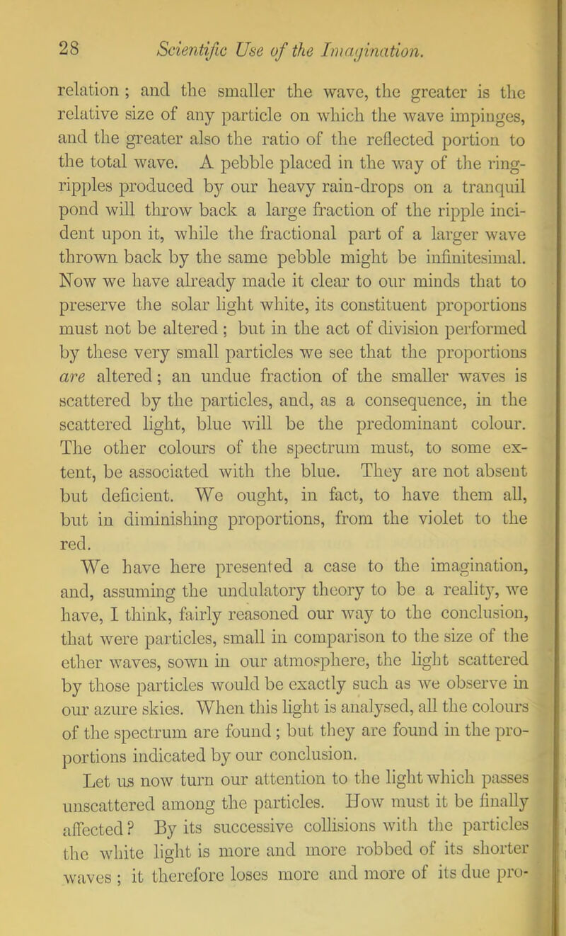 relation ; and the smaller the wave, the greater is the relative size of any particle on which the wave impinges, and the greater also the ratio of the reflected portion to the total wave. A pebble placed in the way of the ring- ripples produced by our heavy rain-drops on a tranquil pond will throw back a large fraction of the ripple inci- dent upon it, while the fractional part of a larger wave thrown back by the same pebble might be infinitesimal. Now we have already made it clear to our minds that to preserve the solar light white, its constituent proportions must not be altered ; but in the act of division performed by these very small particles we see that the proportions are altered; an undue fraction of the smaller waves is scattered by the particles, and, as a consequence, in the scattered light, blue will be the predominant colour. The other colours of the spectrum must, to some ex- tent, be associated with tlie blue. They are not absent but deficient. We ought, in fact, to have them all, but in diminishing proportions, from the violet to the red. We have here presented a case to the imagination, and, assuming the undulatory theory to be a reality, we have, I think, fairly reasoned our way to the conclusion, that were particles, small in comparison to the size of the ether waves, sown in our atmosphere, the light scattered by those particles would be exactly such as we observe m our azure skies. When this light is analysed, all the colours of the spectrum are found ; but they are found in the pro- portions indicated by our conclusion. Let us now turn our attention to the light which passes imscattered among the particles. How must it be finally affected ? By its successive collisions with the particles the white light is more and more robbed of its shorter waves ; it therefore loses more and more of its due pro-