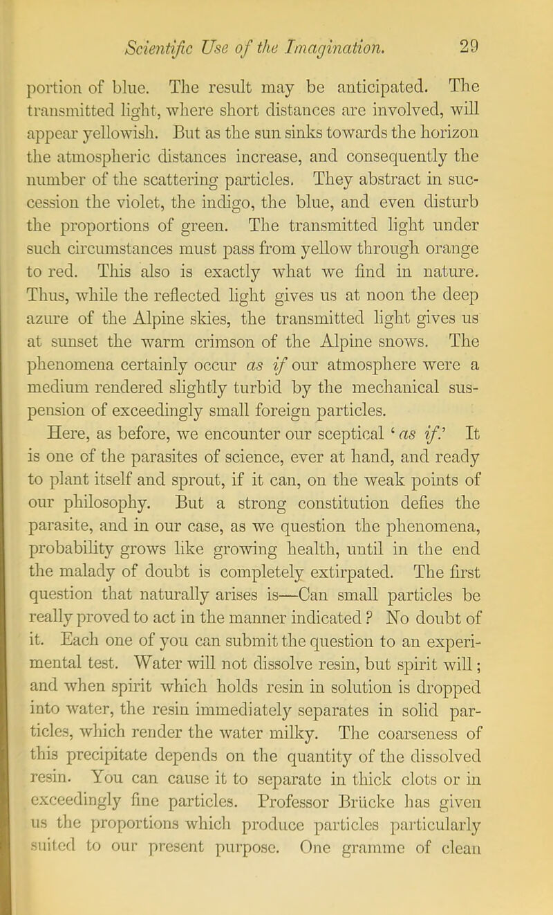 portion of blue. The result may be anticipated. The transmitted light, where short distances are involved, will appear yellowish. But as the sun sinks towards the horizon the atmospheric distances increase, and consequently the number of the scattering particles. They abstract in suc- cession the violet, the indigo, the blue, and even disturb the proportions of green. The transmitted light under such circumstances must pass from yellow through orange to red. This also is exactly what we find in nature. Thus, while the reflected light gives us at noon the deep azure of the Alpine skies, the transmitted light gives us at sunset the warm crimson of the Alpine snows. The phenomena certainly occur as ifi our atmosphere were a medium rendered slightly turbid by the mechanical sus- pension of exceedingly small foreign particles. Here, as before, we encounter our sceptical ‘ as ifi.' It is one of the parasites of science, ever at hand, and ready to plant itself and sprout, if it can, on the weak points of our philosophy. But a strong constitution defies the parasite, and in our case, as we question the phenomena, probability grows like growing health, until in the end the malady of doubt is completely extirpated. The first question that naturally arises is—Can small particles be really proved to act in the manner indicated ? Ho doubt of it. Each one of you can submit the question to an experi- mental test. Water will not dissolve resin, but spirit will; and when spirit which holds resin in solution is dropped into water, the resin immediately separates in solid par- ticles, which render the water milky. The coarseness of this precipitate depends on the quantity of the dissolved resin. You can cause it to separate in thick clots or in exceedingly fine particles. Professor Brlicke has given us the proportions which produce particles particularly suited to our present purpose. One gramme of clean