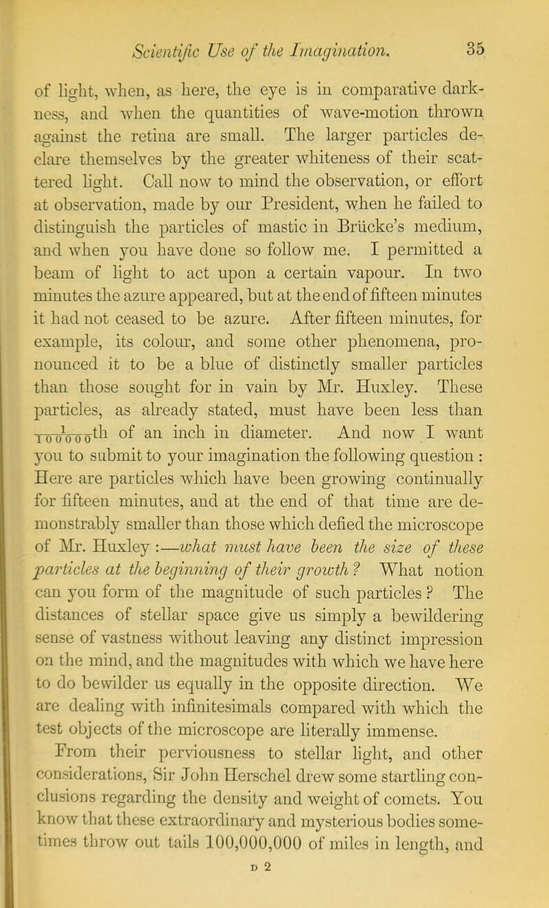 of light, when, as liere, the eye is in comparative dark- ness, and when the quantities of wave-motion thrown against the retina are small. The larger particles de- clai-e themselves by the greater whiteness of their scat- tered lio-ht. Call now to mind the observation, or effort at observation, made by our President, when he failed to distinguish the particles of mastic in Briicke’s medium, and when you have done so follow me. I permitted a beam of light to act upon a certain vapour. In two minutes the azure appeared, but at the end of fifteen minutes it had not ceased to be azure. After fifteen minutes, for example, its coloim, and some other phenomena, pro- nounced it to be a blue of distinctly smaller particles than those soiight for in vain by Mr. Huxley. These particles, as already stated, must have been less than gth of an inch in diameter. And now I want you to submit to your imagination the following question : Here are particles which have been growing continually for fifteen minutes, and at the end of that time are de- monstrably smaller than those which defied the microscope of Mr. Huxley :—luhat must have been the size of these particles at the beginning of their growth ? What notion can you form of the magnitude of such particles ? The distances of stellar space give us simply a bewildering sense of vastness without leaving any distinct impression on the mind, and the magnitudes with which we have here to do bewilder us equally in the opposite direction. We are dealing with infinitesimals compared with which the test objects of the microscope are literally immense. From their perviousness to stellar light, and other considerations. Sir John Herschel drew some startling con- clusions regarding the density and weight of comets. You know that these extraordinary and mysterious bodies some- times throw out tails 100,000,000 of miles in length, and