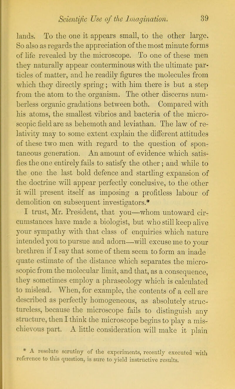 lands. To the one it appears small, to the other large. So also as regards the appreciation of the most minute forms of life revealed by the microscope. To one of these men they naturally appear conterminous with the ultimate par- ticles of matter, and he readily figures the molecules from which they directly spring; with him there is but a step from the atom to the organism. The other discerns num- berless organic gradations between both. Compared with his atoms, the smallest vibrios and bacteria of the micro- scopic field are as behemoth and leviathan. The law of re- lativity may to some extent explain the different attitudes of these two men with regard to the question of spon- taneous generation. An amount of evidence which satis- fies the one entirely fails to satisfy the other ; and while to the one the last bold defence and startling expansion of the doctrine will appear perfectly conclusive, to the other it will present itself as unposing a profitless labour of demolition on subsequent investigators.* I trust, Mr. President, that you—whom untoward cir- cumstances have made a biologist, but who still keep alive your sympathy with that class of enquiries which nature intended you to pursue and adorn—will excuse me to your brethren if I say that some of them seem to form an inade quate estimate of the distance which separates the micro- scopic from the molecular hmit, and that, as a consequence, they sometimes employ a phraseology which is calculated to mislead. When, for example, the contents of a cell are described as perfectly homogeneous, as absolutely struc- tureless, because the microscope fails to distinguish any structure, then I think the microscope begins to play a mis- chievous part. A little consideration will make it plain * A resolute scrutiny of the experiments, recently executed with reference to this cpxestion, is sure to yield instructive re.sults.