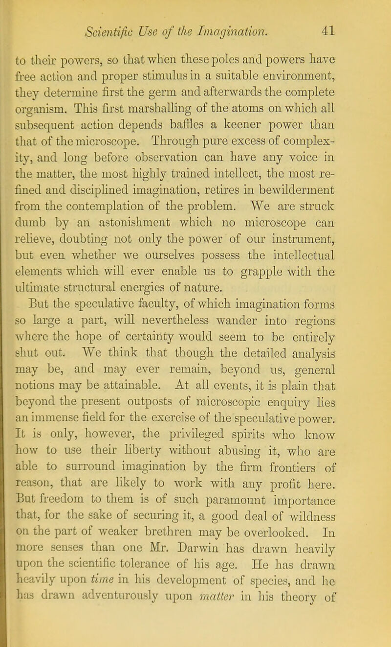 to their powers, so that when these poles and powers have free action and proper stimulus in a suitable environment, they determine first the germ and afterwards the complete organism. This first marshalling of the atoms on v/hich all subsequent action depends baffles a keener power than that of the microscope. Through pure excess of complex- ity, and long before observation can have any voice in the matter, the most highly trained intellect, the most re- fined and disciplined imagination, retires in bewilderment from the contemplation of the problem. We are struck dumb by an astonishment which no microscope can reheve, doubting not only the power of our instrument, but even whether we oimselves possess the intellectual elements which will ever enable us to grapple with the ultimate structural energies of nature. But the speculative faculty, of which imagination forms so large a part, will nevertheless wander into regions where the hope of certainty would seem to be entirely shut out. We think that though the detailed analysis may be, and may ever remain, beyond us, general notions may be attainable. At all events, it is plain that beyond the present outposts of microscopic enquiry lies an immense field for the exercise of the specidative power. It is only, however, the privileged spirits who know how to use their hberty without abusing it, who are able to surround imagination by the firm frontiers of reason, that are likely to work with any profit here. But freedom to them is of such paramount importance that, for the sake of securing it, a good deal of wildness on the part of weaker brethren may be overlooked. In more senses than one Mr. Darwin has drawn heavily upon the scientific tolerance of his age. He has drawn heavily upon time in his development of species, and he has drawn adventurously upon matter in his theory of