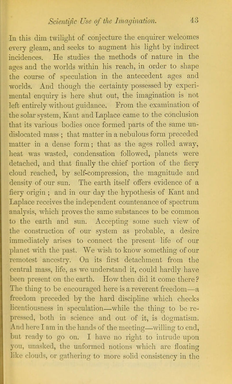 In this dim twilight of conjecture the enquirer welcomes eveiy gleam, and seeks to augment his light by indirect incidences. He studies the methods of nature in the ages and the worlds within his reach, in order to shape the course of speculation in the antecedent ages and worlds. And though the certainty possessed by experi- mental enquiry is here shut out, the imagination is not left entirely without guidance. From the examination of the solar system, Kant and Laplace came to the conclusion that its various bodies once formed parts of the same un- dislocated mass ; that matter in a nebulous form preceded matter in a dense form; that as the ages rolled away, heat was wasted, condensation followed, planets were detached, and that finally the chief portion of the fiery cloud reached, by self-compression, the magnitude and density of our sun. The earth itself offers evidence of a fiery origin ; and in our day the hypothesis of Kant and Laplace receives the independent countenance of spectrum analysis, which proves the same substances to be common to the earth and sun. Accepting some such view of the construction of our system as probable, a desire immediately arises to connect the present life of our planet with the past. We wish to know something of our remotest ancestry. On its first detachment from the central mass, life, as we understand it, could hardly have been present on the earth. How then did it come there ? The thing to be encouraged here is a reverent freedom—a freedom preceded by the hard discipline which checks licentiousness in speculation—while the thing to be re- pressed, both in science and out of it, is dogmatism. And here I am in the hands of the meeting—willing to end, but ready to go on. I have no right to intrude upon you, unasked, the unformed notions which are floating like clouds, or gathering to more solid consistency in the