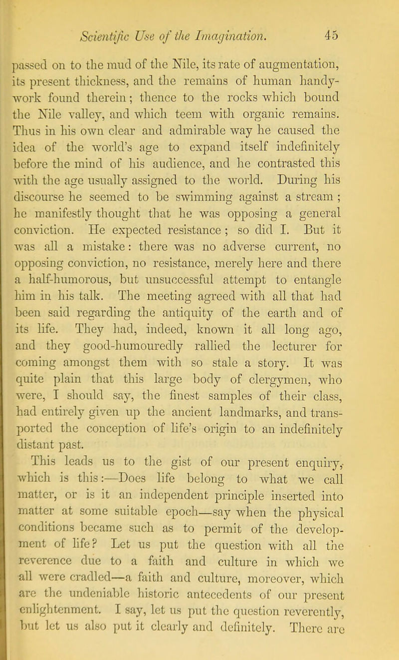 passed on to the mud of the Nile, its rate of augmentation, its present tliickness, and the remains of human handy- work found therein; thence to the rocks which bound the Nile valley, and which teem with organic remains. Thus in his own clear and admirable way he caused the idea of the world’s age to expand itself indefinitely before the mind of his audience, and he contrasted this with the age usually assigned to the world. During his discourse he seemed to be swimming against a stream ; he manifestly thought that he was opposing a general conviction. He expected resistance ; so did I. But it was all a mistake: there was no adverse current, no opposing conviction, no resistance, merely here and there a half-humorous, but unsuccessful attempt to entangle him in his talk. The meeting agreed with all that had been said regarding the antiquity of the earth and of its life. They had, indeed, known it all long ago, and they good-humouredly rallied the lecturer for coming amongst them with so stale a story. It was quite plain that this large body of clergymen, Avho were, I should say, the finest samples of their class, had entirely given up the ancient landmarks, and trans- ported the conception of life’s origin to an indefinitely distant past. This leads us to the gist of our present enquiry,- which is this:—Does life belong to what we call matter, or is it an independent principle inserted into matter at some suitable epoch—say when the physical conditions became such as to permit of the develop- ment of life? Let us put the question with all the reverence due to a faith and culture in which we all were cradled—a faith and culture, moreover, which arc the undeniable historic antecedents of our present enlightenment. I say, let us put the question reverently, but let us also put it clearly and definitely. Tlicrc arc