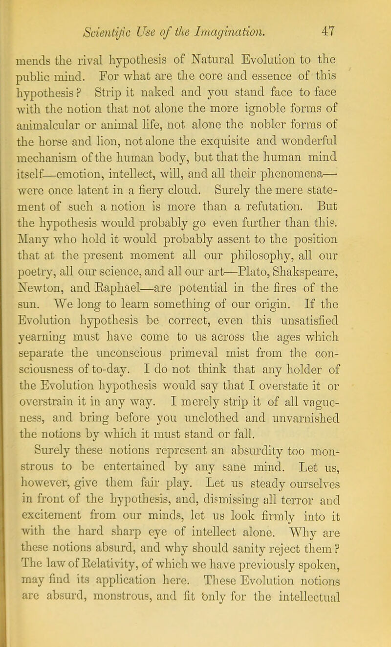 mends the rival hypothesis of Natural Evolution to the public mind. For what are the core and essence of this hypothesis ? Strip it naked and you stand face to face with the notion that not alone the more ignoble forms of animalcular or animal life, not alone the nobler forms of the horse and lion, not alone the exquisite and wonderful mechanism of the human body, but that the human mind itself—emotion, intellect, will, and all their phenomena— were once latent in a fiery cloud. Surely the mere state- ment of such a notion is more than a refutation. But the hypothesis would probably go even further than this. Many who hold it would probably assent to the position that at the present moment all our philosophy, all our poetry, all our science, and all our art—Plato, Shakspeare, Newton, and Eaphael—are potential in the fires of the sun. We long to learn something of our origin. If the Evolution hypothesis be correct, even this unsatisfied yearning must have come to us across the ages which separate the unconscious primeval mist from the con- sciousness of to-day. I do not think that any holder of the Evolution hypothesis would say that I overstate it or overstrain it in any way. I merely strip it of all vague- ness, and bring before you unclothed and unvarnished the notions by which it must stand or fall. Surely these notions represent an absurdity too mon- strous to be entertained by any sane mind. Let us, however, give them fair play. Let us steady ourselves in front of the hypothesis, and, dismissing all terror and excitement from our minds, let us look firmly into it with the hard sharp eye of intellect alone. Why are these notions absurd, and why should sanity reject them? The law of Eelativity, of which we have previously spoken, may find its application here. These Evolution notions are absurd, monstrous, and fit bnly for the intellectual