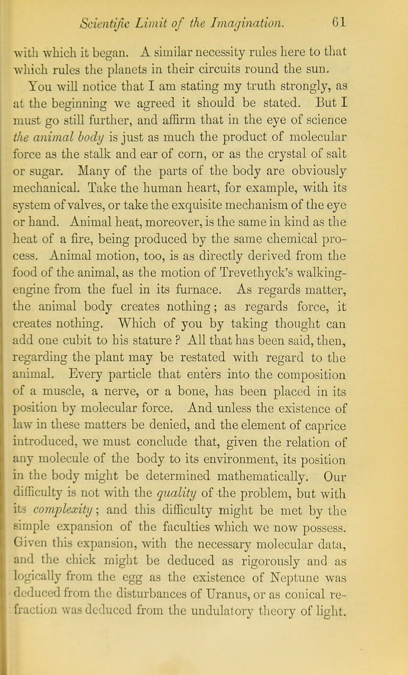 with which it began. A similar necessity rules here to that which rules the planets in their circuits round the sun. You will notice that I am stating my truth strongly, as at the beginning we agreed it should be stated. But I must go still further, and affirm that in the eye of science the animal body is just as much the product of molecular force as the stalk and ear of corn, or as the crystal of salt or sugar. Many of the parts of the body are obviously mechanical. Take the human heart, for example, with its system of valves, or take the exquisite mechanism of the eye or hand. Animal heat, moreover, is the same in kind as the heat of a fire, being produced by the same chemical pro- cess. Animal motion, too, is as directly derived from the food of the animal, as the motion of Trevethyck’s walking- engine from the fuel in its furnace. As regards matter, the animal body creates nothing; as regards force, it creates nothing. Which of you by taking thought can add one cubit to his stature ? All that has been said, then, regarding the plant may be restated with regard to the animal. Every particle that enters into the composition of a muscle, a nerve, or a bone, has been placed in its position by molecular force. And unless the existence of law in these matters be denied, and the element of caprice introduced, we must conclude that, given the relation of any molecule of the body to its environment, its position in the body might be determined mathematically. Our difficulty is not with the quality of the problem, but with its complexity; and this difficulty might be met by the simple expansion of the faculties which we now possess. Given this expansion, with the necessary molecular data, and the chick might be deduced as rigorously and as logically from the egg as the existence of Neptune was deduced from the disturbances of Uranus, or as conical re- fraction was deduced from the undulatory theory of light.