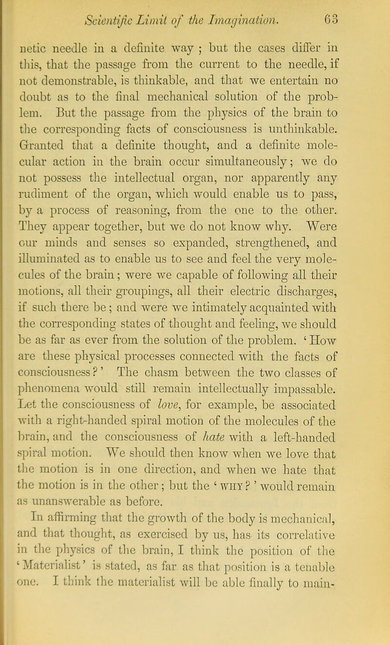 netic needle in a definite way ; but the cases differ in tliis, that the passage from the current to the needle, if not demonstrable, is thinkable, and that we entertain no doubt as to the final mechanical solution of the prob- lem. But the passage from the physics of the brain to tlie corresponding facts of consciousness is unthinkable. Granted that a definite thought, and a definite mole- cular action in the brain occur simultaneously; we do not possess the intellectual organ, nor apparently any rudiment of the organ, which would enable us to pass, by a process of reasoning, from the one to the other. They appear together, but we do not know why. Were our minds and senses so expanded, strengthened, and illuminated as to enable us to see and feel the very mole- cules of the brain; were we capable of following all their motions, all their groupings, all their electric discharges, if such there be ; and were we intimately acquainted with the corresponding states of thought and feeling, we should be as far as ever from the solution of the problem. ‘ How are these physical processes connected with the facts of consciousness’ The chasm between the two classes of phenomena would still remain intellectually impassable. Let the consciousness of love^ for example, be associated with a right-handed spiral motion of the molecules of the brain, and the consciousness of hate with a left-handed spiral motion. We should then know when we love that the motion is in one direction, and when we hate that the motion is in the other; but the ‘ why? ’ would remain as unanswerable as before. In affirming that the growth of the body is mechanical, and that thought, as exercised by us, has its correlative in the physics of the brain, I think the position of the ‘ Materialist ’ is stated, as far as that position is a tenable one. I think the materialist will be able finally to main-